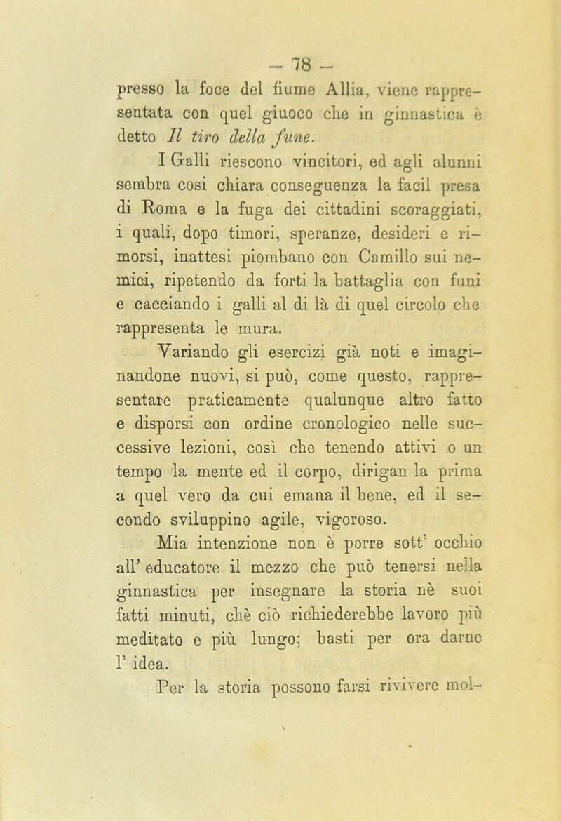 presso la foce del fiume Allia, viene rappre- sentata con quel giuoco che in ginnastica è detto 11 tiro della fune. I Galli riescono vincitori, ed agli alunni sembra cosi chiara conseguenza la facil presa di Roma e la fuga dei cittadini scoraggiati, i quali, dopo timori, speranze, desideri e ri- morsi, inattesi piombano con Camillo sui ne- mici, ripetendo da forti la battaglia con funi e cacciando i galli al di là di quel circolo che rappresenta le mura. Variando gli esercizi già noti e imagi- nandone nuovi, si può, come questo, rappre- sentare praticamente qualunque altro fatto e disporsi con ordine cronologico nelle suc- cessive lezioni, così che tenendo attivi o un tempo la mente ed il corpo, dirigan la prima a quel vero da cui emana il bene, ed il se- condo sviluppino agile, vigoroso. Mia intenzione non è porre sott1 occhio all’ educatore il mezzo che può tenersi nella ginnastica per insegnare la storia nè suoi fatti minuti, chè ciò richiederebbe lavoro più meditato e più lungo; basti per ora darne 1’ idea. Per la storia possono farsi rivivere mol-