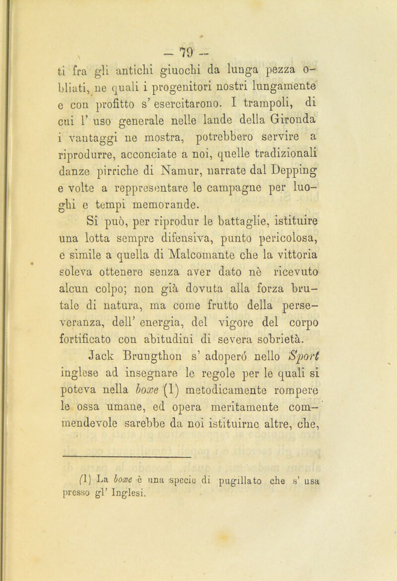 ti fra gli antichi giuochi da lunga pezza o- bliati, ne quali i progenitori nostri lungamente e con profitto s’ esercitarono. I trampoli, di cui 1’ uso generale nelle lande della Gironda i vantaggi ne mostra, potrebbero servire a riprodurre, acconciate a noi, quelle tradizionali danze pirriche di Namur, narrate dal Depping e volte a rappresentare le campagne per luo- ghi e tempi memorande. Si può, per riprodur le battaglie, istituire una lotta sempre difensiva, punto pericolosa, c simile a quella di Malcomante che la vittoria soleva ottenere senza aver dato nè ricevuto alcun colpo; non già dovuta alla forza bru- tale di natura, ma come frutto della perse- veranza, dell’ energia, del vigore del corpo fortificato con abitudini di severa sobrietà. Jack Brungthon s1 adopero nello ‘Sport inglese ad insegnare le regole per le quali si poteva nella boxe (1) metodicamente rompere le ossa umane, ed opera meritamente com- mendevole sarebbe da noi istituirne altre, che, fi) La boxe è una specie di pugilato che s’ usa presso gl’ Inglesi.