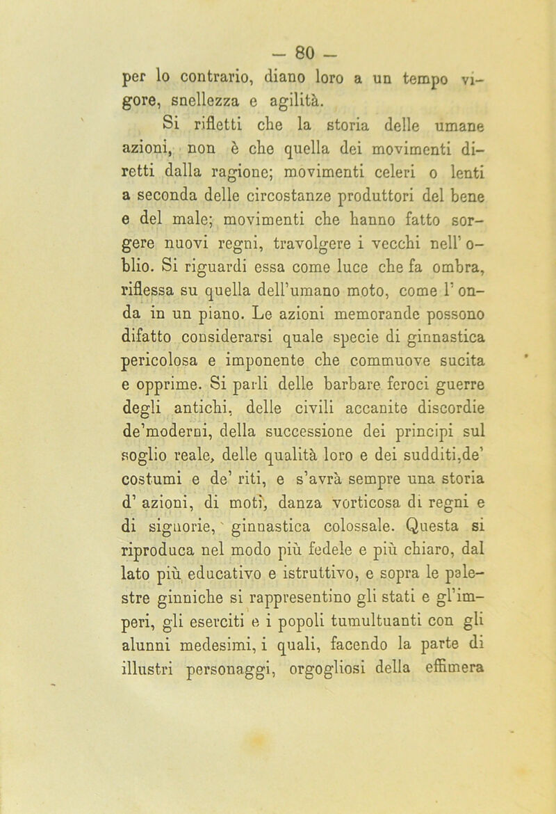 per lo contrario, diano loro a un tempo vi- gore, snellezza e agilità. Si rifletti che la storia delle umane azioni, non è che quella dei movimenti di- retti dalla ragione; movimenti celeri o lenti a seconda delle circostanze produttori del bene e del male; movimenti che hanno fatto sor- gere nuovi regni, travolgere i vecchi nell’ o- blio. Si riguardi essa come luce che fa ombra, riflessa su quella dell’umano moto, come 1’ on- da in un piano. Le azioni memorande possono difatto considerarsi quale specie di ginnastica pericolosa e imponente che commuove sucita e opprime. Si parli delle barbare feroci guerre degli antichi, delle civili accanite discordie de’moderni, della successione dei principi sul soglio reale, delle qualità loro e dei sudditi.de’ costumi e de’ riti, e s’avrà sempre una storia d’ azioni, di moti, danza vorticosa di regni e di signorie, ' ginnastica colossale. Questa si riproduca nel modo più fedele e più chiaro, dal lato più educativo e istruttivo, e sopra le pale- stre ginniche si rappresentino gli stati e gl’im- peri, gli eserciti e i popoli tumultuanti con gli alunni medesimi, i quali, facendo la parte di illustri personaggi, orgogliosi della effimera