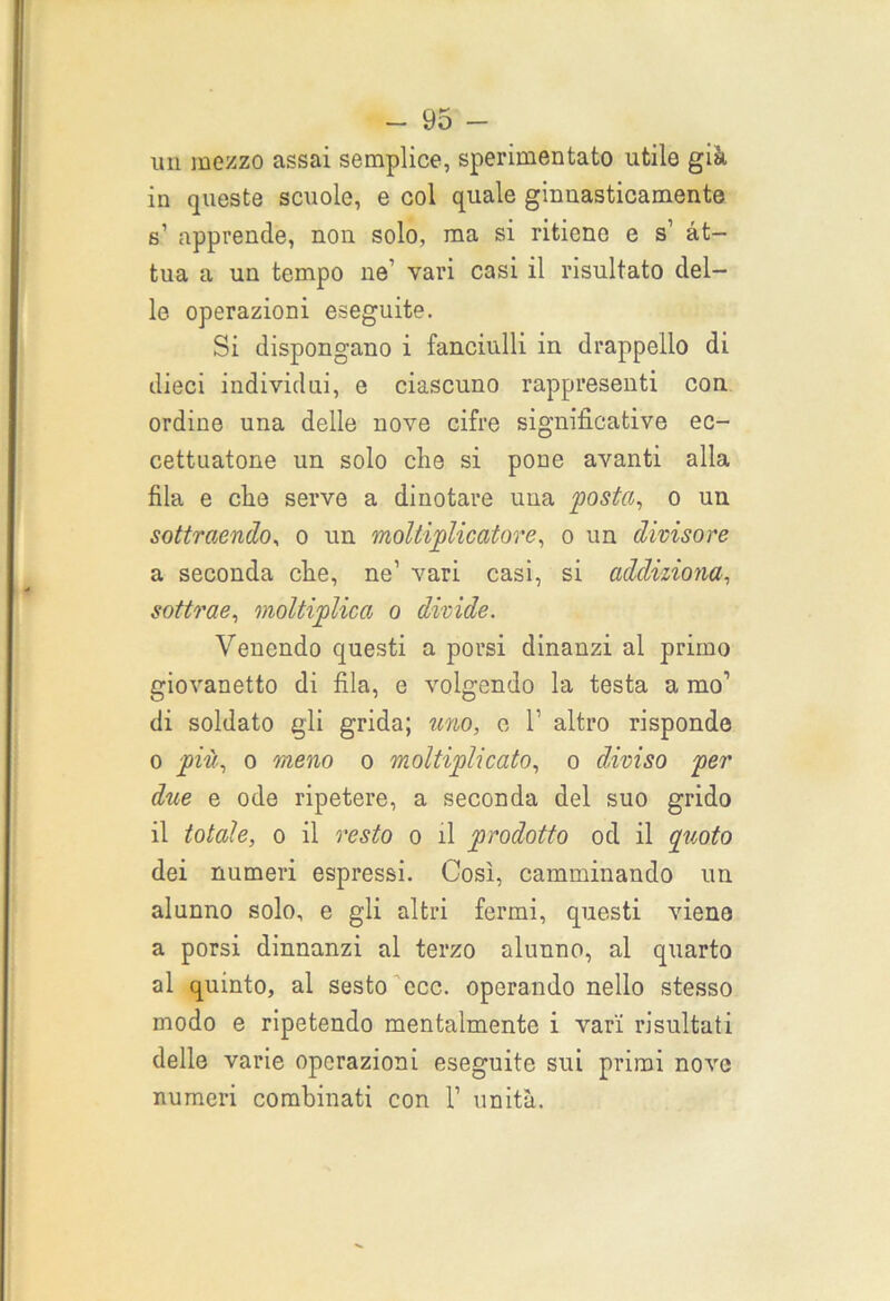 un mezzo assai semplice, sperimentato utile già in queste scuole, e col quale ginnasticamente s’ apprende, non solo, ma si ritiene e s1 at- tua a un tempo ne’ vari casi il risultato del- le. operazioni eseguite. Si dispongano i fanciulli in drappello di dieci individui, e ciascuno rappresenti con ordine una delle nove cifre significative ec- cettuatone un solo che si pone avanti alla fila e clie serve a dinotare una posta, o un sottraendo, o un moltiplicatore, o un divisore a seconda che, ne’ vari casi, si addiziona, sottrae, moltiplica o divide. Venendo questi a porsi dinanzi al primo giovanetto di fila, e volgendo la testa a mo1 di soldato gli grida; uno, e l1 altro risponde o più, o meno o moltiplicato, o diviso per due e ode ripetere, a seconda del suo grido il totale, o il resto o il prodotto od il quoto dei numeri espressi. Così, camminando un alunno solo, e gli altri fermi, questi viene a porsi dinnanzi al terzo alunno, al quarto al quinto, al sesto ecc. operando nello stesso modo e ripetendo mentalmente i vari risultati delle varie operazioni eseguite sui primi nove numeri combinati con V unità.