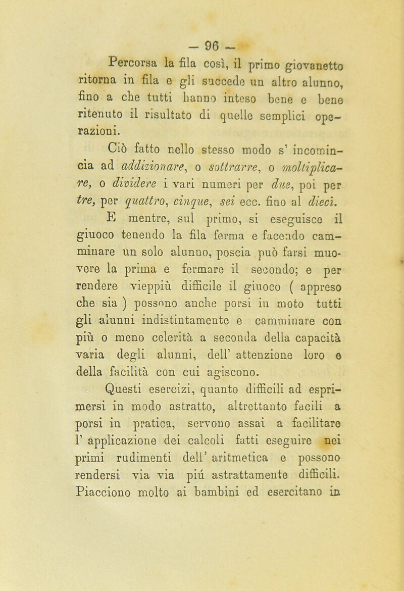 -96- Percorsa la fila così, il primo giovanetto ritorna in fila e gli succede un altro alunno, fino a che tutti hanno inteso bene e fieno ritenuto il risultato di quelle semplici ope- razioni. Ciò fatto nello stesso modo s1 incomin- cia ad addizionare, o sottrarre, o moltiplica- re, o dividere i vari numeri per due, poi per tre, per quattro, cinque, sei ecc. fino al dieci. E mentre, sul primo, si eseguisce il giuoco tenendo la fila ferma e facendo cam- minare un solo alunuo, poscia può farsi muo- vere la prima e fermare il secondo; e per rendere vieppiù difficile il giuoco ( appreso che sia ) possono anche porsi in moto tutti gli alunni indistintamente e camminare con più o meno celerità a seconda della capacità varia degli alunni, dell’ attenzione loro e della facilità con cui agiscono. Questi esercizi, quanto difficili ad espri- mersi in modo astratto, altrettanto facili a porsi in pratica, servono assai a facilitare T applicazione dei calcoli fatti eseguire nei primi rudimenti deli’ aritmetica e possono rendersi via via più astrattamente difficili. Piacciono molto ai bambini ed esercitano in