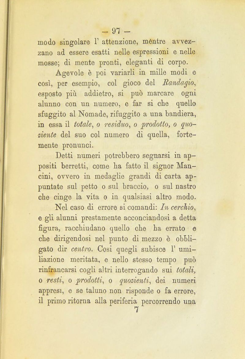 modo singolare 1’ attenzione, méntre avvez- zano ad essere esatti nelle espressioni e nelle mosse; di mente pronti, eleganti di corpo. Agevole è poi variarli in mille modi e così, per esempio, col gioco del Randagio, esposto più addietro, si può marcare ogni alunno con un numero, e far si clie quello sfuggito al Nomade, rifuggito a una bandiera, in essa il totale, o residuo, o prodotto, o quo- ziente del suo col numero di quella, forte- mente pronunci. Detti numeri potrebbero segnarsi in ap- positi berretti, come ba fatto il signor Man- cini, ovvero in medaglie grandi di carta ap- puntate sul petto o sul braccio, o sul nastro che cinge la vita o in qualsiasi altro modo. Nel caso di errore si comandi: In cerchio, e gli alunni prestamente acconciandosi a detta figura, raccbiudano quello che ba errato e cbe dirigendosi nel punto di mezzo è obbli- gato dir centro. Cosi quegli subisce 1’ umi- liazione meritata, e nello stesso tempo può rinfrancarsi cogli altri interrogando sui totali, o resti, o prodotti, o quozienti, dei numeri appresi, e se taluno non risponde o fa errore, il primo ritorna alla periferia percorrendo una
