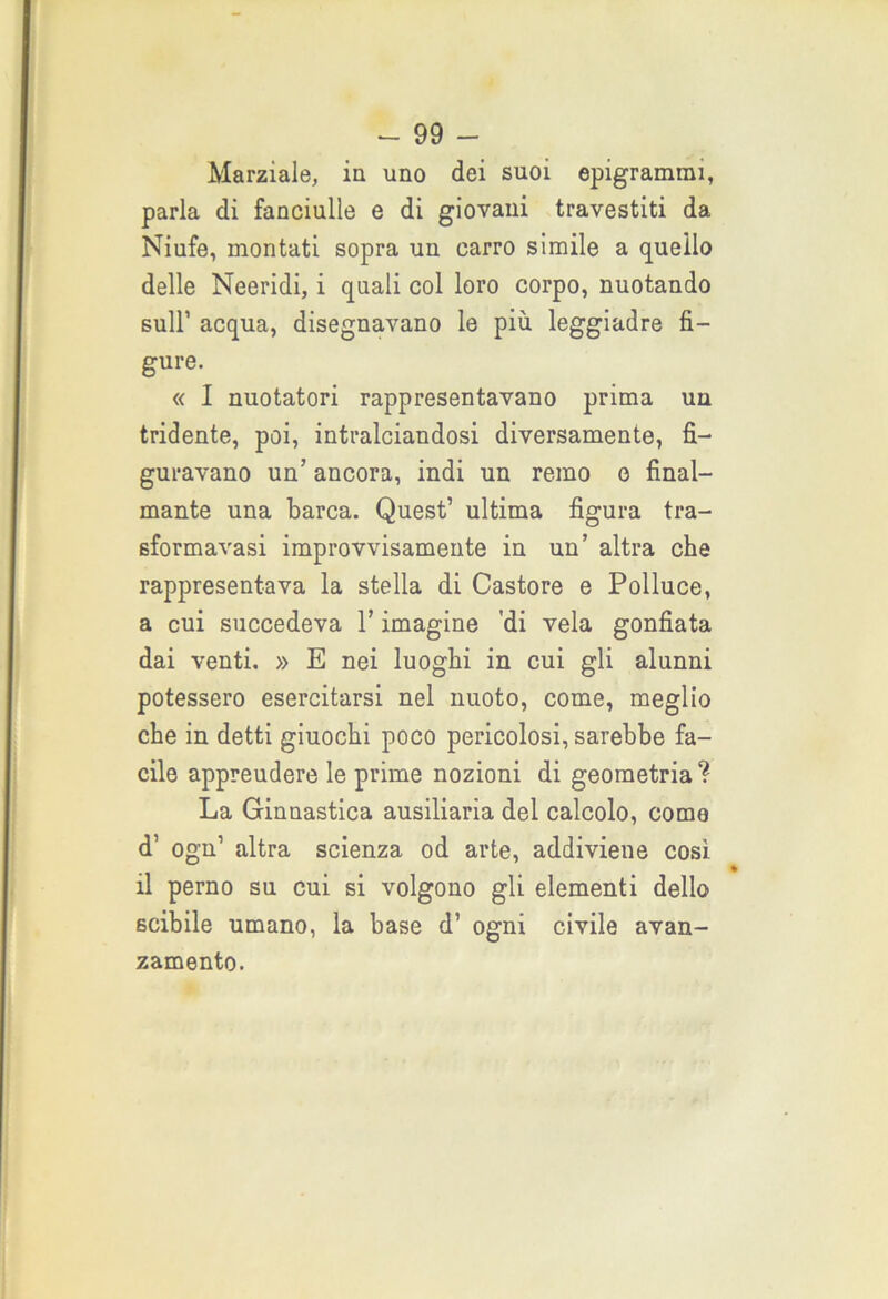 Marziale, in uno dei suoi epigrammi, parla di fanciulle e di giovani travestiti da Niufe, montati sopra un carro simile a quello delle Neeridi, i quali col loro corpo, nuotando sull’ acqua, disegnavano le più leggiadre fi- gure. « I nuotatori rappresentavano prima un tridente, poi, intralciandosi diversamente, fi- guravano un’ ancora, indi un remo o final- mante una barca. Quest’ ultima figura tra- sformavasi improvvisamente in un’ altra che rappresentava la stella di Castore e Polluce, a cui succedeva l’imagine 'di vela gonfiata dai venti. » E nei luoghi in cui gli alunni potessero esercitarsi nel nuoto, come, meglio che in detti giuochi poco pericolosi, sarebbe fa- cile appreudere le prime nozioni di geometria ? La Ginnastica ausiliaria del calcolo, corno d’ ogn’ altra scienza od arte, addiviene così il perno su cui si volgono gli elementi dello scibile umano, la base d’ ogni civile avan- zamento.