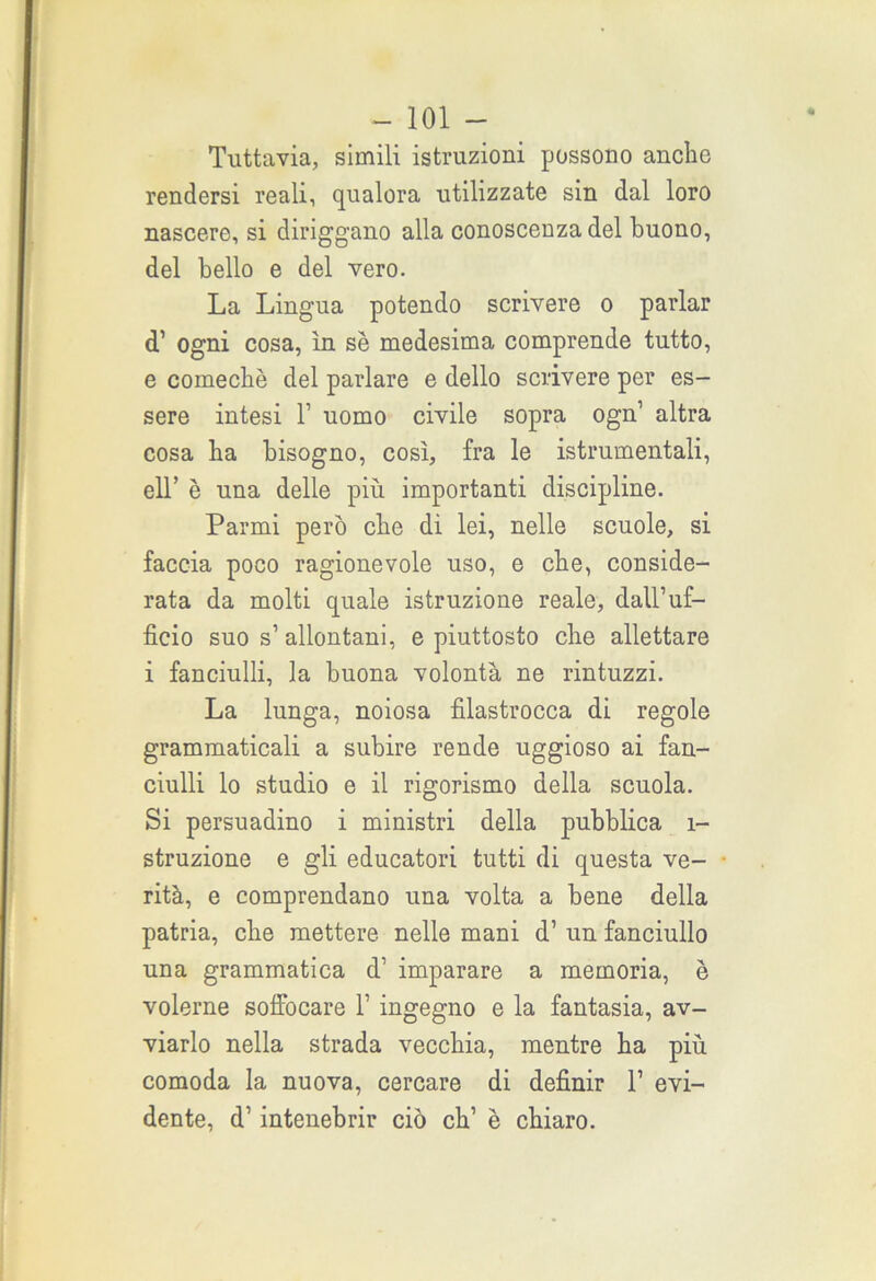 Tuttavia, simili istruzioni possono anche rendersi reali, qualora utilizzate sin dal loro nascere, si diriggano alla conoscenza del buono, del bello e del vero. La Lingua potendo scrivere o parlar d’ ogni cosa, in se medesima comprende tutto, e comecbè del parlare e dello scrivere per es- sere intesi T uomo civile sopra ogn1 altra cosa ha bisogno, così, fra le istrumentali, eli’ è una delle più importanti discipline. Parmi però che dì lei, nelle scuole, si faccia poco ragionevole uso, e che, conside- rata da molti quale istruzione reale, dall’uf- ficio suo s’ allontani, e piuttosto che allettare i fanciulli, la buona volontà ne rintuzzi. La lunga, noiosa filastrocca di regole grammaticali a subire rende uggioso ai fan- ciulli lo studio e il rigorismo della scuola. Si persuadino i ministri della pubblica 1- struzione e gli educatori tutti di questa ve- rità, e comprendano una volta a bene della patria, cbe mettere nelle mani d’ un fanciullo una grammatica d’ imparare a memoria, è volerne soffocare 1’ ingegno e la fantasia, av- viarlo nella strada vecchia, mentre ha più comoda la nuova, cercare di definir 1’ evi- dente, d’intenebrir ciò eh’ è chiaro.
