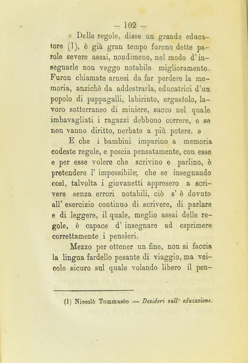 « Delle regole, disse un grande educa- tore (1), è già gran tempo furono dette pa- role severe assai, nondimeno, nel modo d’in- segnarle non veggo notabile miglioramento. Furon chiamate arnesi da far perdere la me- moria, anziché da addestrarla, educatrici d’un popolo di pappagalli, labirinto, ergastolo, la- voro sotterraneo di miniere, sacco nel qnale imbavagliati i ragazzi debbono correre, e se non vanno diritto, nerbate a più potere. » E che i bambini imparino a memoria codeste regole, e poscia pensatamente, con esse e per esse volere che scrivino e parlino, è pretendere 1’ impossibile-, che se insegnando così, talvolta i giovanetti appresero a scri- vere senza errori notabili, ciò s1 è dovuto all’ esercizio continuo di scrivere, di parlare e di leggere, il quale, meglio assai delle re- gole, è capace d’ insegnare ad esprimere correttamente i pensieri. Mezzo per ottener un fine, non si faccia la lingua fardello pesante di viaggio, ma vei- colo sicuro sul quale volando libero il pen- (1) Niccolò Tommasèo — Desideri sull' educaiione.