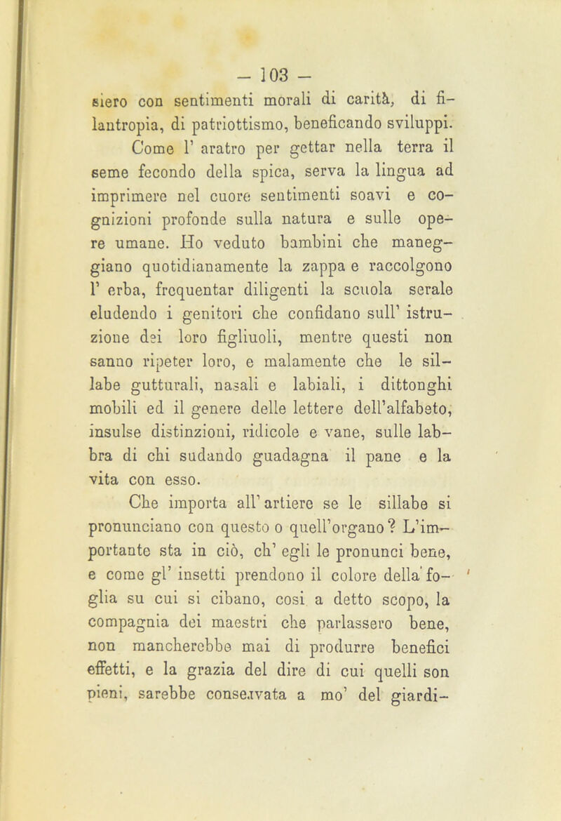 siero con sentimenti morali di carità, di fi- lantropia, di patriottismo, beneficando sviluppi. Come 1’ aratro per gettar nella terra il seme fecondo della spica, serva la lingua ad imprimere nel cuore sentimenti soavi e co- gnizioni profonde sulla natura e sulle ope- re umane. Ho veduto bambini che maneg- giano quotidianamente la zappa e raccolgono T erba, frequentar diligenti la scuola serale eludendo i genitori che confidano sull1 istru- zione dei loro figliuoli, mentre questi non sanno ripeter loro, e malamente che le sil- labe gutturali, nasali e labiali, i dittonghi mobili ed il genere delle lettere dell’alfabeto, insulse distinzioni, ridicole e vane, sulle lab- bra di chi sudando guadagna il pane e la vita con esso. Che importa all1 artiere se le sillabe si pronunciano con questo o quell’organo? L’im- portante sta in ciò, eh1 egli le pronunci bene, e come gl’ insetti prendono il colore della’fo- ' glia su cui si cibano, cosi a detto scopo, la compagnia dei maestri che parlassero bene, non mancherebbe mai di produrre benefici effetti, e la grazia del dire di cui quelli son pieni, sarebbe conservata a mo1 del giardi-