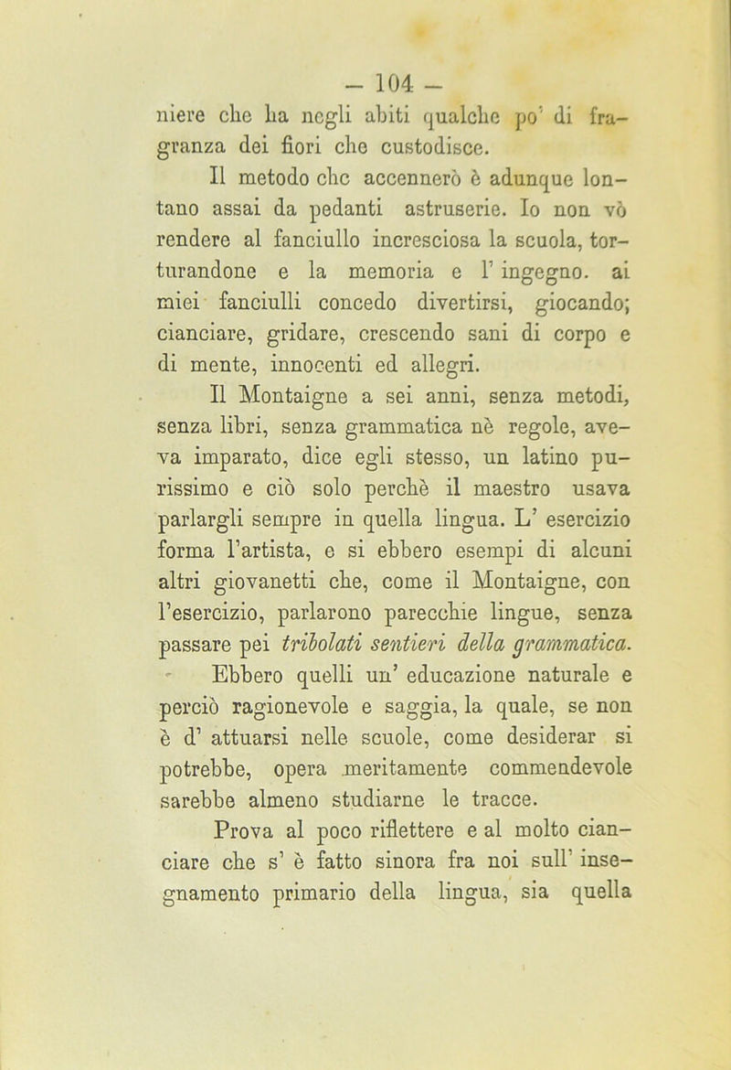 niere che lia negli abiti qualche po’' (li fra- granza dei fiori che custodisce. Il metodo clic accennerò è adunque lon- tano assai da pedanti astruserie. Io non vò rendere al fanciullo incresciosa la scuola, tor- turandone e la memoria e V ingegno, ai miei fanciulli concedo divertirsi, giocando; cianciare, gridare, crescendo sani di corpo e di mente, innocenti ed allegri. Il Montaigne a sei anni, senza metodi, senza libri, senza grammatica nè regole, ave- va imparato, dice egli stesso, un latino pu- rissimo e ciò solo perchè il maestro usava parlargli sempre in quella lingua. 1/ esercizio forma l’artista, e si ebbero esempi di alcuni altri giovanetti che, come il Montaigne, con l’esercizio, parlarono parecchie lingue, senza passare pei tribolati sentieri della grammatica. Ebbero quelli un’ educazione naturale e perciò ragionevole e saggia, la quale, se non è d’ attuarsi nelle scuole, come desiderar si potrebbe, opera meritamente commendevole sarebbe almeno studiarne le tracce. Prova al poco riflettere e al molto cian- ciare che s’ è fatto sinora fra noi sull’ inse- gnamento primario della lingua, sia quella