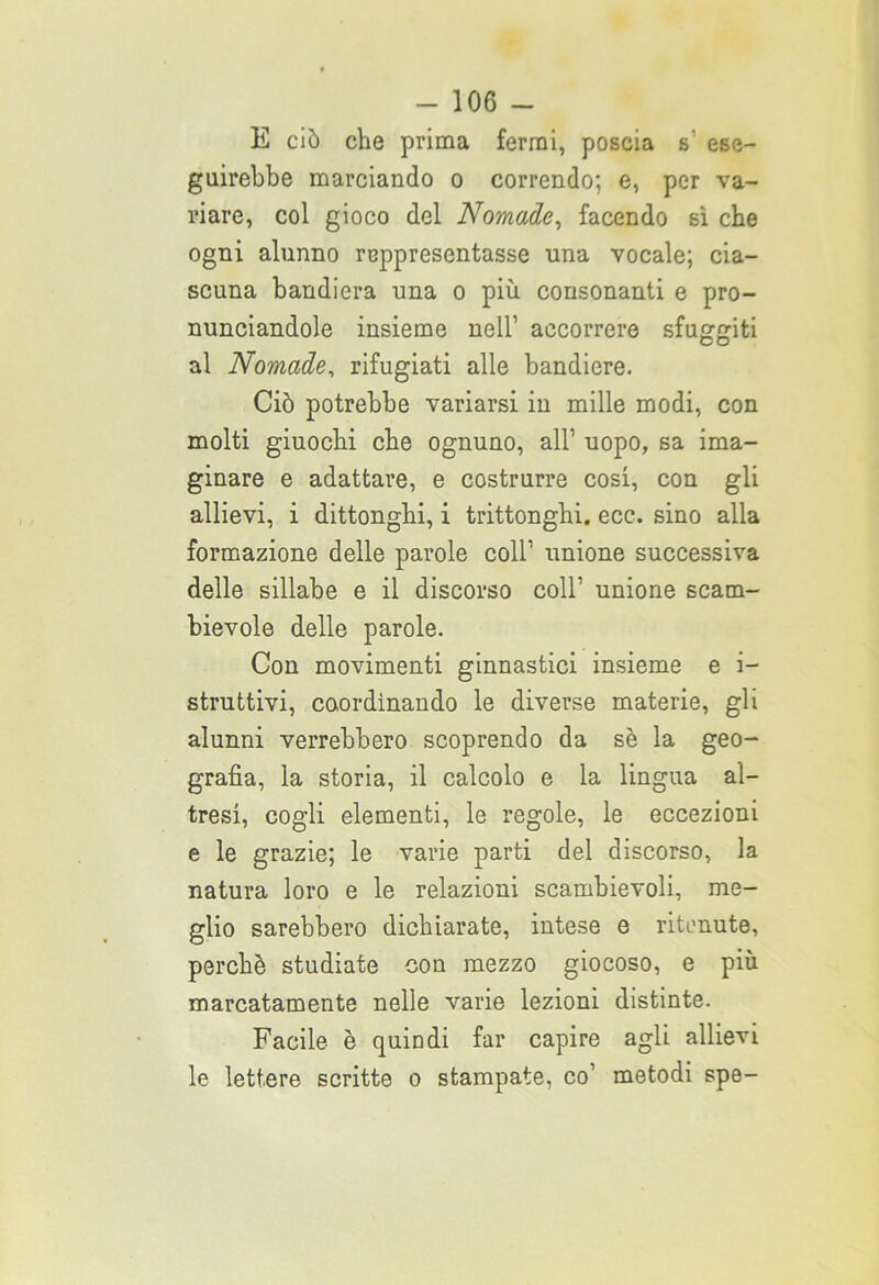 E ciò che prima fermi, poscia s' ese- guirebbe marciando o correndo; e, per va- riare, col gioco del Nomade, facendo sì che ogni alunno reppresentasse una vocale; cia- scuna bandiera una o più consonanti e pro- nunciandole insieme nell’ accorrere sfuggiti CO al Nomade, rifugiati alle bandiere. Ciò potrebbe variarsi in mille modi, con molti giuochi che ognuno, all’ uopo, sa ima- ginare e adattare, e costrurre cosi, con gli allievi, i dittonghi, i trittonghi, ecc. sino alla formazione delle parole coll’ unione successiva delle sillabe e il discorso coll’ unione scam- bievole delle parole. Con movimenti ginnastici insieme e i- struttivi, coordinando le diverse materie, gli alunni verrebbero scoprendo da se la geo- grafìa, la storia, il calcolo e la lingua al- tresì, cogli elementi, le regole, le eccezioni e le grazie; le varie parti del discorso, la natura loro e le relazioni scambievoli, me- glio sarebbero dichiarate, intese e ritenute, perchè studiate con mezzo giocoso, e più marcatamente nelle varie lezioni distinte. Facile è quindi far capire agli allievi le lettere scritte o stampate, co1 metodi spe-