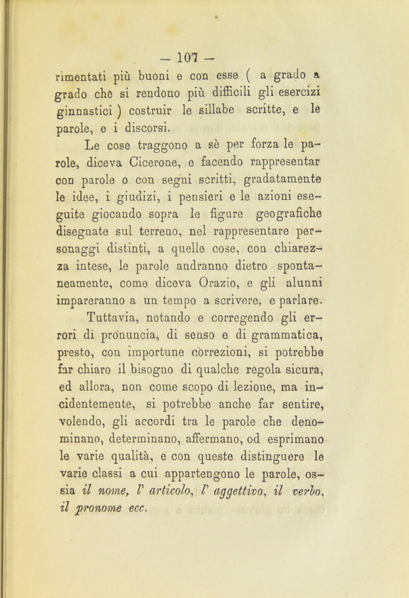 a rimentati più buoni e con esse ( a grado grado che si rendono più difficili gli esercizi ginnastici ) costruir le sillabe scritte, e le parole, e i discorsi. Le cose traggono a sè per forza le pa- role, diceva Cicerone, e facendo rappresentar con parole o con segni scritti, gradatamente le idee, i giudizi, i pensieri e le azioni ese- guite giocando sopra le figure geografiche disegnate sul terreno, nel rappresentare per- sonaggi distinti, a quello cose, con chiarez- za intese, le parole andranno dietro sponta- neamente, come diceva Orazio, e gli alunni impareranno a un tempo a scrivere, e parlare. Tuttavia, notando e corregendo gli er- rori di pronuncia, di senso e di grammatica, presto, con importune correzioni, si potrebbe far chiaro il bisoguo di qualche regola sicura, ed allora, non come scopo di lezione, ma in- cidentemente, si potrebbe anche far sentire, volendo, gli accordi tra le parole che deno- minano, determinano, affermano, od esprimano le varie qualità, e con queste distinguere le varie classi a cui appartengono le parole, os- sia il nome, V articolo, V aggettivo, il cerio, il pronome ecc.