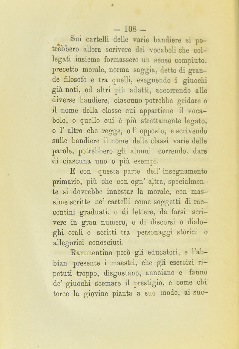 Sui cartelli delle varie bandiere si po- trebbero allora scrivere dei vocaboli che col- legati insieme formassero un senso compiuto, precetto morale, norma saggia, detto di gran- de filosofo e tra quelli, eseguendo i giuochi già noti, od altri più adatti, accorrendo alle diverse bandiere, ciascuno potrebbe gridare o il nome della classe cui appartiene il voca- bolo, o quello cui è più strettamente legato, o T altro che regge, o 1’ opposto; e scrivendo sulle bandiere il nome delle classi varie delle parole, potrebbero gli alunni correndo, dare di ciascuna uno o più esempi. E con questa parte dell’ insegnamento primario, più che con ogn’ altra, specialmen- te si dovrebbe innestar la morale, con mas- sime scritte ne1 cartelli come soggetti di rac- contini graduati, o di lettere, da farsi scri- vere in gran numero, o di discorsi o dialo- ghi orali e scritti tra personaggi storici o allegorici conosciuti. Rammentino però gli educatori, e l’ab- bian presente i maestri, che gli esercizi ri- petuti troppo, disgustano, annoiano e fanno de’ giuochi Scemare il prestigio, e come chi torce la giovine pianta a suo modo, ai sue-