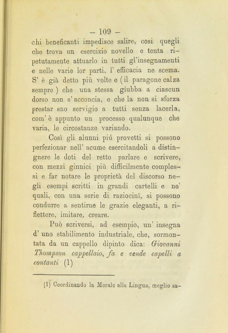 chi beneficanti impedisce salire, cosi quegli che trova un esercizio novello e tenta ri- petutamente attuarlo in tutti gl’insegnamenti e nelle varie lor parti, 1 efficacia ne scema. S’ è già detto più volte e (il paragone calza sempre ) che una stessa giubba a ciascun dorso non s’ acconcia, e che la non si sforza prestar sno servigio a tutti senza lacerla, com’ è appunto un processo qualunque che varia, le circostanze variando. Così gli alunni più provetti si possono perfezionar nell’ acume esercitandoli a distin- guere le doti del retto parlare e scrivere, con mezzi ginnici più difficilmente comples- si e far notare le proprietà del discorso ne- gli esempi scritti in grandi cartelli e ne’ quali, con una serie di raziocini, si possono condurre a sentirne le grazie eleganti, a ri- flettere, imitare, creare. Può scriversi, ad esempio, un’ insegna d’ uno stabilimento industriale, che, sormon- tata da un cappello dipinto dica: Criovanni Thompson cappellaio, fa e vende capelli a contanti (1) (1) Coordinando la Morale alla Lingua, meglio sa-