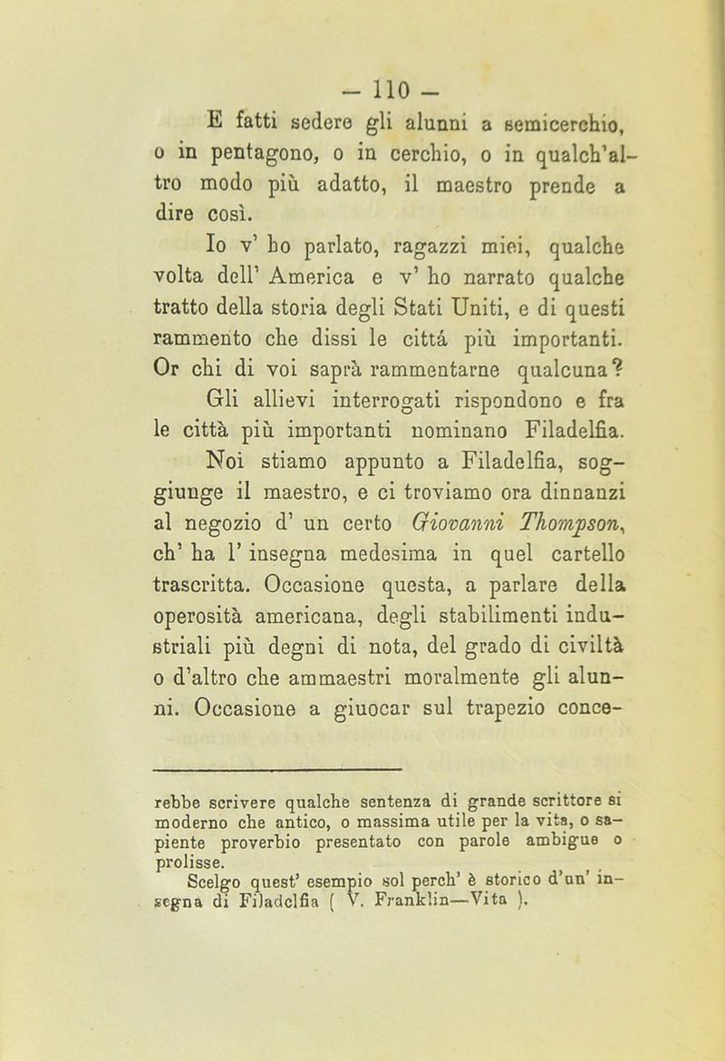 E fatti sedere gli alunni a semicerchio, o in pentagono, o in cerchio, o in qualch’al- tro modo più adatto, il maestro prende a dire così. Io v’ ho parlato, ragazzi miei, qualche volta dell1 America e v’ ho narrato qualche tratto della storia degli Stati Uniti, e di questi rammento che dissi le città più importanti. Or chi di voi saprà rammentarne qualcuna? Gli allievi interrogati rispondono e fra le città più importanti nominano Filadelfia. Noi stiamo appunto a Filadelfia, sog- giunge il maestro, e ci troviamo ora dinnanzi al negozio d’ un certo Giovanni Thompson, eh’ ha 1’ insegna medesima in quel cartello trascritta. Occasione questa, a parlare della operosità americana, degli stabilimenti indu- striali più degni di nota, del grado di civiltà o d’altro che ammaestri moralmente gli alun- ni. Occasione a giuocar sul trapezio conce- rebbe scrivere qualche sentenza di grande scrittore si moderno che antico, o massima utile per la vita, o sa- piente proverbio presentato con parole ambigue o prolisse. Scelgo quest’ esempio sol perch’ è storico d’un' in- segna di Filadelfia ( V. Franklin—Vita ).