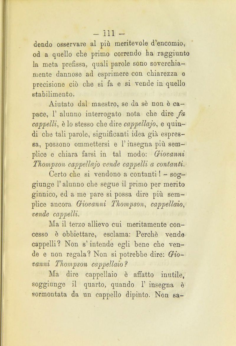 dendo osservare al più meritevole d’encomio, od a quello che primo correndo ha raggiunto la meta prefissa, quali parole sono soverchia- mente dannose ad esprimere con chiarezza e precisione ciò che si fa e si vende in quello stabilimento. Aiutato dal maestro, se da sè non è ca- pace, 1’ alunno interrogato nota che dire fa cappelli, è lo stesso che dire cappellajo, e quin- di che tali parole, significanti idea già espres- sa, possono ommettersi e l’insegna più sem- plice e chiara farsi in tal modo: Giovanni Thompson cappellajo vende cappelli a contanti. Certo che si vendono a contanti ! - sog- giunge 1’ alunno che segue il primo per merito ginnico, ed a me pare si possa dire più sem- plice ancora Giovanni Thompson, cappellaio, vende cappelli. Ma il terzo allievo cui meritamente con- cesso è obbiettare, esclama: Perchè vende cappelli? Non s’intende egli bene che ven- de e non regala? Non si potrebbe dire: Gio- vanni Thompson cappellaio ? Ma dire cappellaio è affatto inutile, soggiunge il quarto, quando 1’ insegna è sormontata da un cappello dipinto. Non sa-