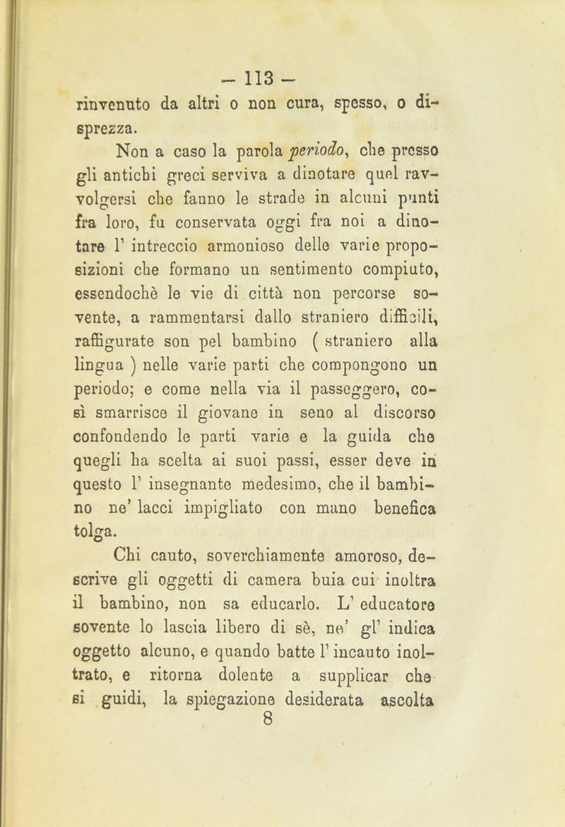 rinvenuto da altri o non cura, spesso, o di- sprezza. Non a caso la parola periodo, che presso gli antichi greci serviva a dinotare quel rav- volgersi che fanno le strade in alcuni punti fra loro, fu conservata oggi fra noi a dino- tare 1’ intreccio armonioso delle varie propo- sizioni che formano un sentimento compiuto, essendoché le vie di città non percorse so- vente, a rammentarsi dallo straniero difficili, raffigurate son pel bambino ( straniero alla lingua ) nelle varie parti che compongono un periodo; e come nella via il passeggero, co- sì smarrisce il giovane in seno al discorso confondendo le parti varie e la guida che quegli ha scelta ai suoi passi, esser deve in questo 1’ insegnante medesimo, che il bambi- no ne’ lacci impigliato con mano benefica tolga. Chi cauto, soverchiamente amoroso, de- scrive gli oggetti di camera buia cui inoltra il bambino, non sa educarlo. L’ educatore sovente lo lascia libero di sé, ne’ gl1 indica oggetto alcuno, e quando batte l’incauto inol- trato, e ritorna dolente a supplicar che si guidi, la spiegazione desiderata ascolta 8
