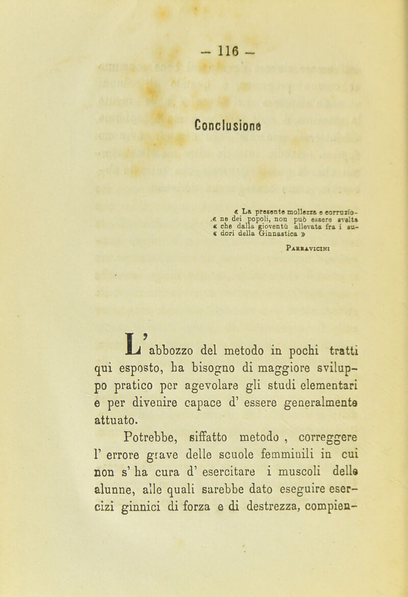 Conclusione « La presunte mollezza e eormzio- ,« ne dei popoli, non può essere svelta « che dalla gioventù allevata fra i su- « dori della Ginnastica » Parkìvicini L abbozzo del metodo in pochi tratti qui esposto, ha bisogno di maggiore svilup- po pratico per agevolare gli studi elementari e per divenire capace d’ essere generalmente attuato. Potrebbe, siffatto metodo , correggere 1’ errore grave delle scuole femminili in cui non s1 ha cura d1 esercitare i muscoli delle alunne, alle quali sarebbe dato eseguire eser- cizi ginnici di forza e di destrezza, compien-