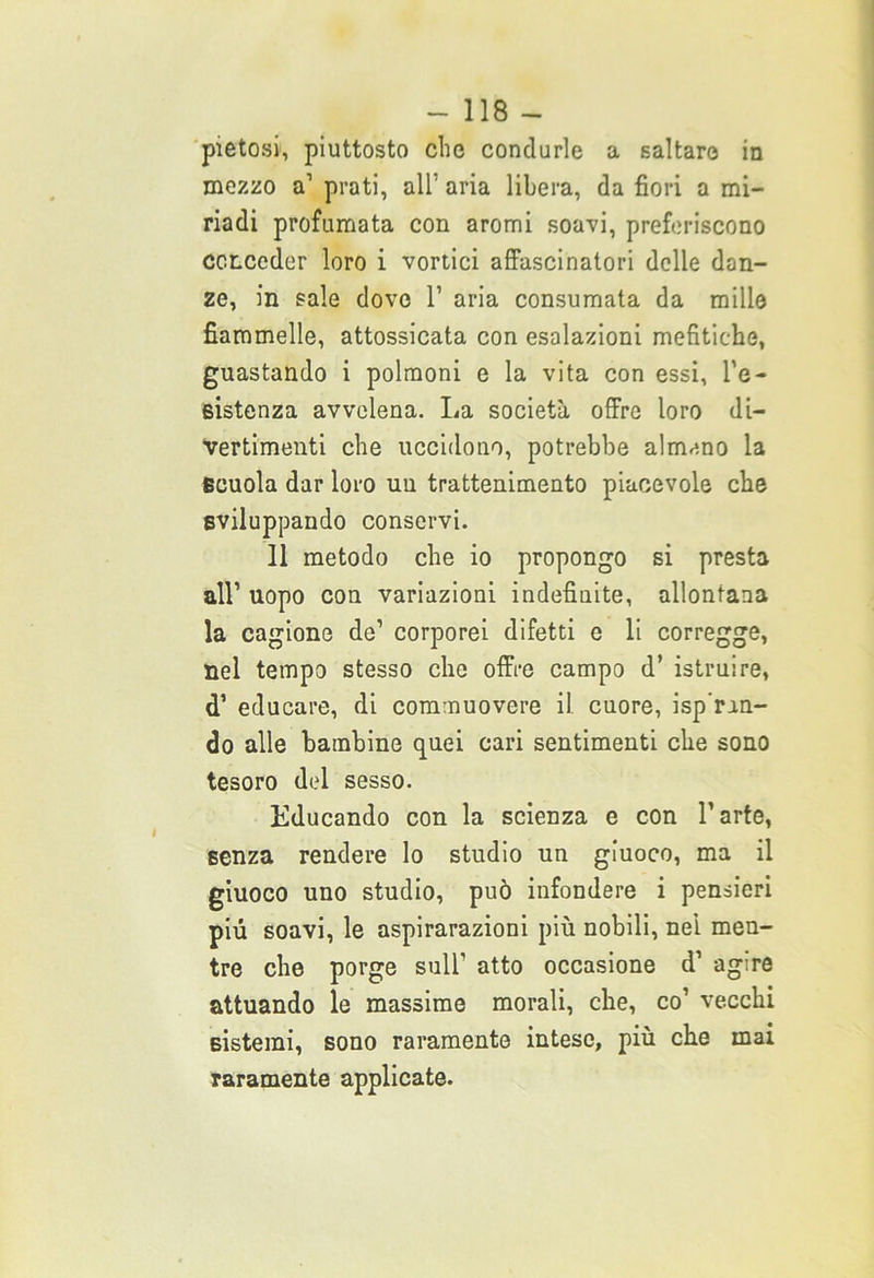 pietosi, piuttosto che condurle a saltare in mezzo a1 prati, all’ aria libera, da fiori a mi- riadi profumata con aromi soavi, preferiscono conceder loro i vortici affascinatori delle dan- ze, in sale dove l1 aria consumata da mille fiammelle, attossicata con esalazioni mefitiche, guastando i polmoni e la vita con essi, l’e- sistenza avvelena. La società offre loro di- vertimenti che uccidono, potrebbe almeno la scuola dar loro uu trattenimento piacevole che sviluppando conservi. 11 metodo che io propongo si presta all1 uopo con variazioni indefinite, allontana la cagione de’ corporei difetti e li corregge, nel tempo stesso che offre campo d’ istruire, d’ educare, di commuovere il cuore, isp’rm- do alle bambine quei cari sentimenti che sono tesoro del sesso. Educando con la scienza e con l’arte, senza rendere lo studio un giuoco, ma il giuoco uno studio, può infondere i pensieri più soavi, le aspirarazioni più nobili, nei men- tre che porge sull’ atto occasione d’ agire attuando le massime morali, che, co’ vecchi Bisterai, sono raramente intese, più che mai raramente applicate.