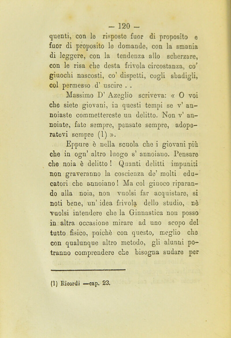 quenti, con le risposto fuor di proposito e fuor di proposito le domande, con la smania di leggere, con la tendenza allo scherzare, con le risa elio desta frivola circostanza, co’ giuochi nascosti, co1 dispetti, cogli sbadigli, col permesso d’ uscire . . Massimo D’ Azeglio scriveva: « 0 voi che siete giovani, in questi tempi se v’ an- noiaste commettereste un delitto. Non v’ an- noiate, fate sempre, pensate sempre, adope- ratevi sempre (1) ». Eppure è nella scuola che i giovani più che in ogn’ altro luogo s’ annoiano. Pensare che noia è delitto ! Quanti delitti impuniti non graveranno la coscienza de’ molti edu- catori che annoiano ! Ma col giuoco riparan- do alia noia, non vuoisi far acquistare, si noti bene, un’ idea frivola dello studio, nè vuoisi intendere che la Ginnastica non posso in altra occasione mirare ad uno scopo del tutto fisico, poiché con questo, meglio che con qualunque altro metodo, gli alunni po- tranno comprendere che bisogna sudare per (1) Bicordi —cap. 23.