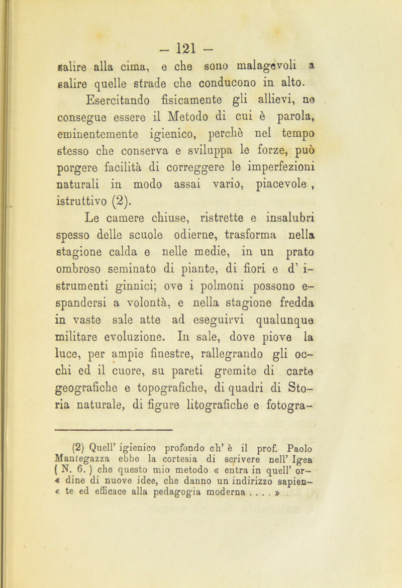 salire alla cima, e che sono malagevoli a Ealire quelle strade che conducono in alto. Esercitando fisicamente gli allievi, ne consegue essere il Metodo di cui è parola, eminentemente igienico, perchè nel tempo stesso che conserva e sviluppa le forze, può porgere facilità di correggere le imperfezioni naturali in modo assai vario, piacevole , istruttivo (2). Le camere chiuse, ristrette e insalubri spesso delle scuole odierne, trasforma nella stagione calda e nelle medie, in un prato ombroso seminato di piante, di fiori e d’ i- strumenti ginnici; ove i polmoni possono e- spandersi a volontà, e nella stagione fredda in vaste sale atte ad eseguirvi qualunque militare evoluzione. In sale, dove piove la luce, per ampie finestre, rallegrando gli oc- chi ed il cuore, su pareti gremite di carte geografiche e topografiche, di quadri di Sto- ria naturale, di figure litografiche e fotogra- fi Quell’ igienico profondo eh’ è il prof. Paolo Mantegazza ebbe la cortesia di scrivere nell’ Igea ( N. 6. ) che questo mio metodo « entra in quell’ or- ■« dine di nuove idee, che danno un indirizzo sapien- « te ed efficace alla pedagogia moderna .... »