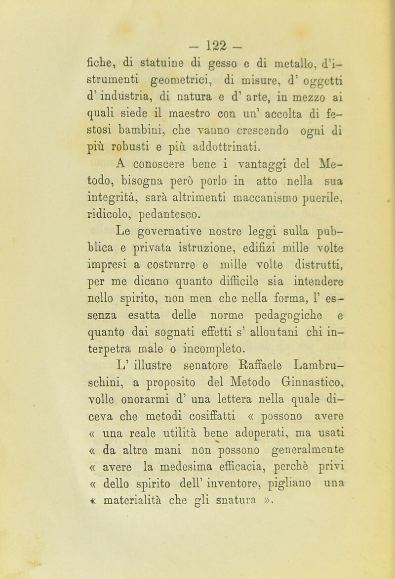 fiche, di statuine di gesso e di metallo, d’i- strumenti geometrici, di misure, d’ oggetti d1 industria, di natura e d’ arte, in mezzo ai quali siede il maestro con un’ accolta di fe- stosi bambini, che vanno crescendo ogni ui più robusti e più addottrinati. A conoscere bene i vantaggi del Me- todo, bisogna però porlo in atto nella sua integrità, sarà altrimenti maccanismo puerile, ridicolo, pedantesco. Le governative nostre leggi sulla pub- blica e privata istruzione, edifizi mille volte impresi a costrurre e mille volte distrutti, per me dicano quanto difficile sia intendere nello spirito, non men che nella forma, 1’ es- senza esatta delle norme pedagogiche e quanto dai sognati effetti s’ allontani chi in- terpetra male o incompleto. L’ illustre senatore Raffaele Lambru- schini, a proposito del Metodo Ginnastico, volle onorarmi d1 una lettera nella quale di- ceva che metodi cosiffatti « possono avere « una reale utilità bene adoperati, ma usati « da altre mani non possono generalmente « avere la medesima efficacia, perchè privi « dello spirito dell’ inventore, pigliano una « materialità che gli snatura ».