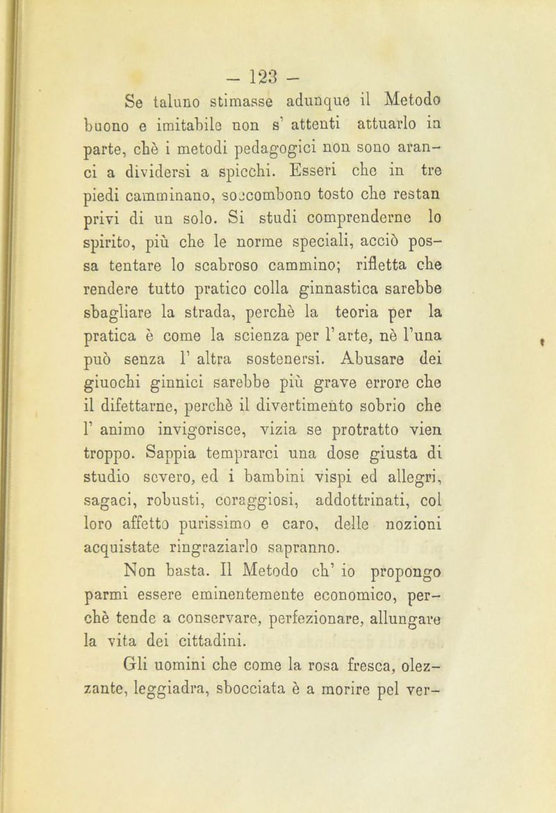Se taluno stimasse adunque il Metodo buono e imitabile non s attenti attuarlo in parte, cbè i metodi pedagogici non sono aran- ci a dividersi a spicchi. Esseri clic in tre piedi camminano, soccombono tosto che restan privi di un solo. Si studi comprenderne lo spirito, più che le norme speciali, acciò pos- sa tentare lo scabroso cammino; rifletta che rendere tutto pratico colla ginnastica sarebbe sbagliare la strada, perchè la teoria per la pratica è come la scienza per l’arte, nè l’una può senza 1’ altra sostenersi. Abusare dei giuochi ginnici sarebbe più grave errore che il difettarne, perchè il divertimento sobrio che 1’ animo invigorisce, vizia se protratto vien troppo. Sappia temprarci una dose giusta di studio severo, ed i bambini vispi ed allegri, sagaci, robusti, coraggiosi, addottrinati, col loro affetto purissimo e caro, delle nozioni acquistate ringraziarlo sapranno. Non basta. Il Metodo eh’ io propongo parmi essere eminentemente economico, per- chè tende a conservare, perfezionare, allungare la vita dei cittadini. Gli uomini che come la rosa fresca, olez- zante, leggiadra, sbocciata è a morire pel ver-