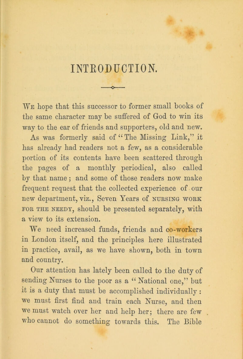 INTRODUCTION. o We hope that this successor to former small books of the same character may be suffered of God to win its way to the ear of friends and supporters, old and new. As was formerly said of “ The Missing Link,” it has already had readers not a few, as a considerable portion of its contents have been scattered through the pages of a monthly periodical, also called by that name; and some of those readers now make frequent request that the collected experience of our new department, viz., Seven Years of nursing work for the needy, should be presented separately, with a view to its extension. We need increased funds, friends and co-workers in London itself, and the principles here illustrated in practice, avail, as we have shown, both in town and country. Our attention has lately been called to the duty of sending Nurses to the poor as a “ National one,” but it is a duty that must be accomplished individually : we must first find and train each Nurse, and then we must watch over her and help her; there are few who cannot do something towards this. The Bible