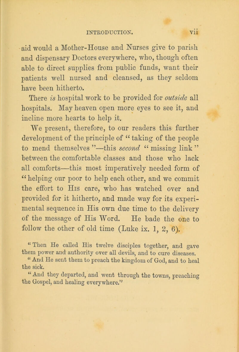 aid would a Mother-House and Nurses give to parish and dispensary Doctors everywhere, who, though often able to direct supplies from public funds, want their patients well nursed and cleansed, as they seldom have been hitherto. There is hospital work to be provided for outside all hospitals. May heaven open more eyes to see it, and incline more hearts to help it. We present, therefore, to our readers this further development of the principle of “ taking of the people to mend themselves ”—this second “ missing link ” between the comfortable classes and those who lack all comforts—this most imperatively needed form of “ helping our poor to help each other, and we commit the effort to His care, who has watched over and provided for it hitherto, and made way for its experi- mental sequence in His own due time to the delivery of the message of His Word. He bade the one to follow the other of old time (Luke ix. 1, 2, 6). “ Then He called His twelve disciples together, and gave them power and authority over all devils, and to cure diseases. “ And He sent them to preach the kingdom of God, and to heal the sick. “ And they departed, and went through the towns, preaching the Gospel, and healing everywhere.’7