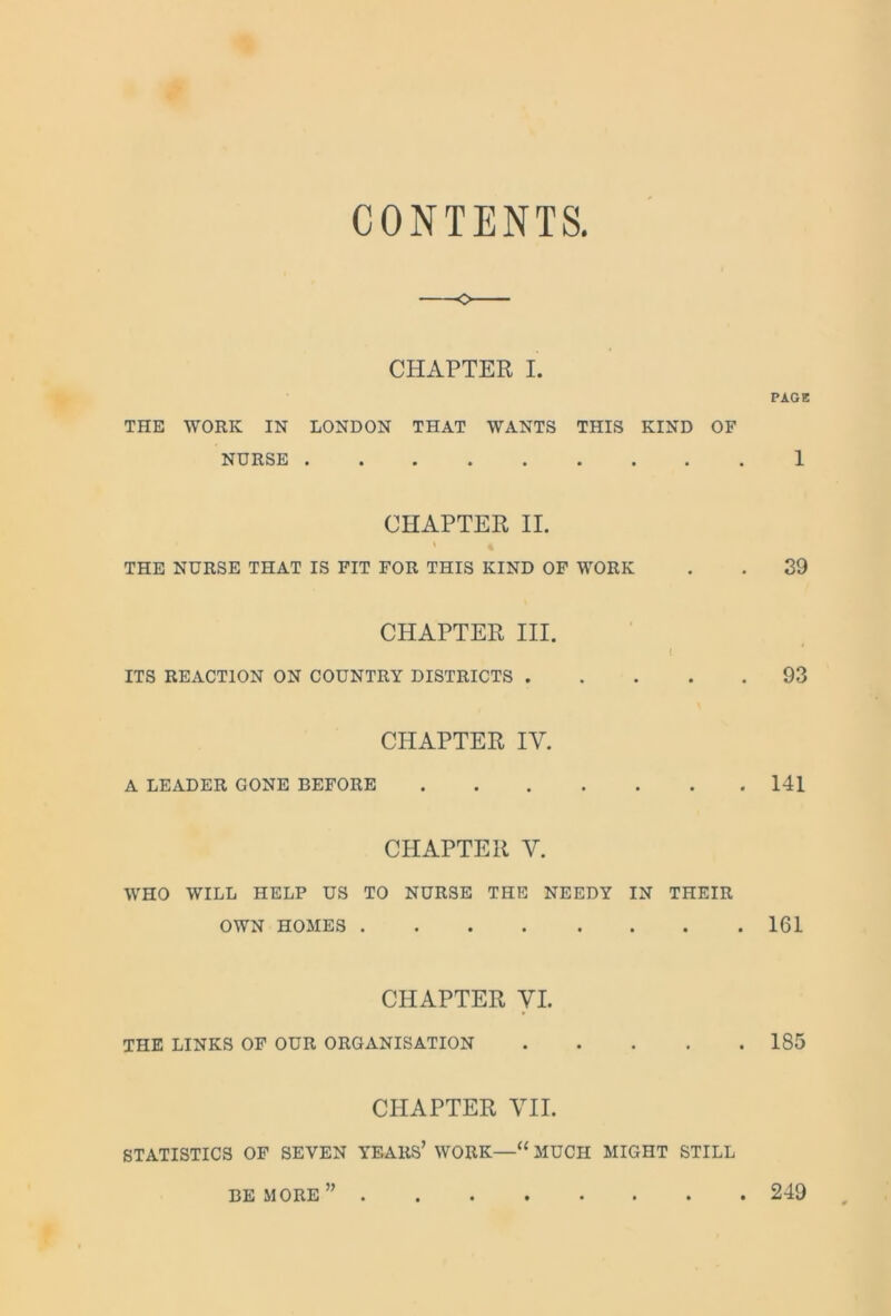 CONTENTS. o CHAPTER I. PAGE THE WORK IN LONDON THAT WANTS THIS KIND OF NURSE 1 CHAPTER II. < « THE NURSE THAT IS FIT FOR THIS KIND OF WORK . . 39 CHAPTER III. I ITS REACTION ON COUNTRY DISTRICTS 93 CHAPTER IY. A LEADER CONE BEFORE 141 CHAPTER Y. WHO WILL HELP US TO NURSE THE NEEDY IN THEIR OWN HOMES 161 CHAPTER YI. THE LINKS OF OUR ORGANISATION 185 CHAPTER VII. STATISTICS OF SEVEN YEARS’ WORK—u MUCH MIGHT STILL BE MORE 249