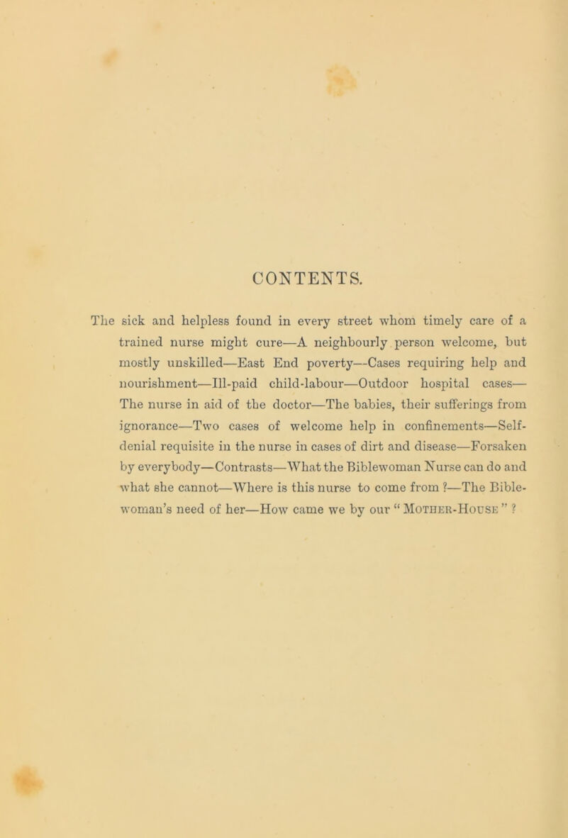 The sick and helpless found in every street whom timely care of a trained nurse might cure—A neighbourly person welcome, but mostly unskilled—East End poverty—Cases requiring help and nourishment—Ill-paid child-labour—Outdoor hospital cases— The nurse in aid of the doctor—The babies, their sufferings from ignorance—Two cases of welcome help in confinements—Self- denial requisite in the nurse in cases of dirt and disease—Forsaken by everybody—Contrasts—What the Biblewoman Nurse can do and what she cannot—Where is this nurse to come from ?—The Bible- woman’s need of her—How came we by our “ Mother-House ” ?