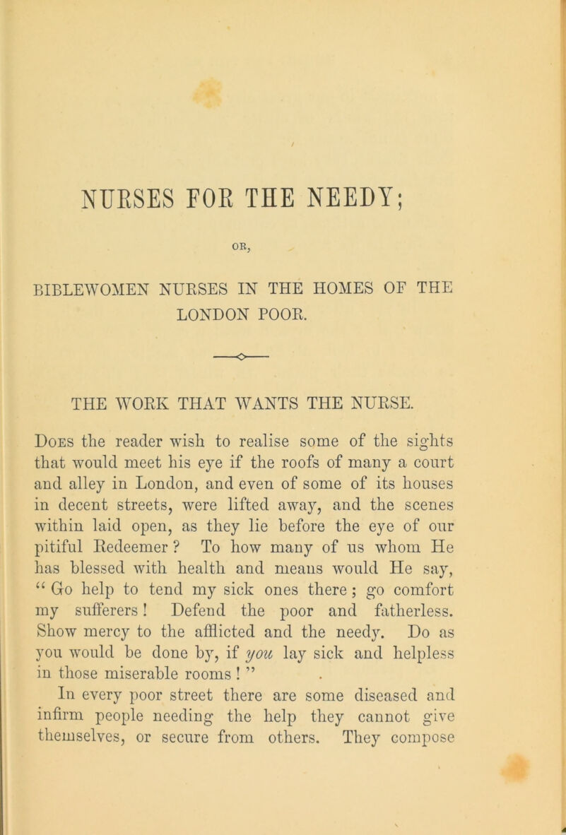 NUESES FOE THE NEEDY; OB, BIBLE WOMEN NURSES IN THE HOMES OF THE LONDON POOR. THE WORK THAT WANTS THE NURSE. Does the reader wish to realise some of the sights that would meet his eye if the roofs of many a court and alley in London, and even of some of its houses in decent streets, were lifted away, and the scenes within laid open, as they lie before the eye of our pitiful Redeemer ? To how many of us whom He has blessed with health and means would He say, “ Go help to tend my sick ones there; go comfort my sufferers! Defend the poor and fatherless. Show mercy to the afflicted and the needy. Do as you would be done by, if you lay sick and helpless in those miserable rooms ! ” In every poor street there are some diseased and infirm people needing the help they cannot give themselves, or secure from others. They compose