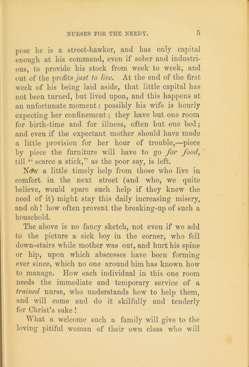pose he is a street-hawker, and has only capital enough at his command, even if sober and industri- ous, to provide his stock from week to week, and out of the profits just to live. At the end of the first week of his being laid aside, that little capital has not been turned, but lived upon, and this happens at an unfortunate moment: possibly his wife is hourly expecting her confinement; they have but one room for birth-time and for illness, often but one bed; and even if the expectant mother should have made a little provision for her hour of trouble,—piece by piece the furniture will have to go for food, till “ scarce a stick,” as the poor say, is left. IShfw a little timely help from those who live in comfort in the next street (and who, we quite believe, would spare such help if they knew the need of it) might stay this daily increasing misery, and oh! how often prevent the breaking-up of such a household. The above is no fancy sketch, not even if wre add to the picture a sick boy in the corner, who fell down-stairs while mother was out, and hurt his spine or hip, upon which abscesses have been forming ever since, which no one around him has known how to manage. How each individual in this one room needs the immediate and temporary service of a trained nurse, who understands how to help them, and will come and do it skilfully and tenderly for Christ’s sake! What a welcome such a family will give to the loving pitiful woman of their own class who will