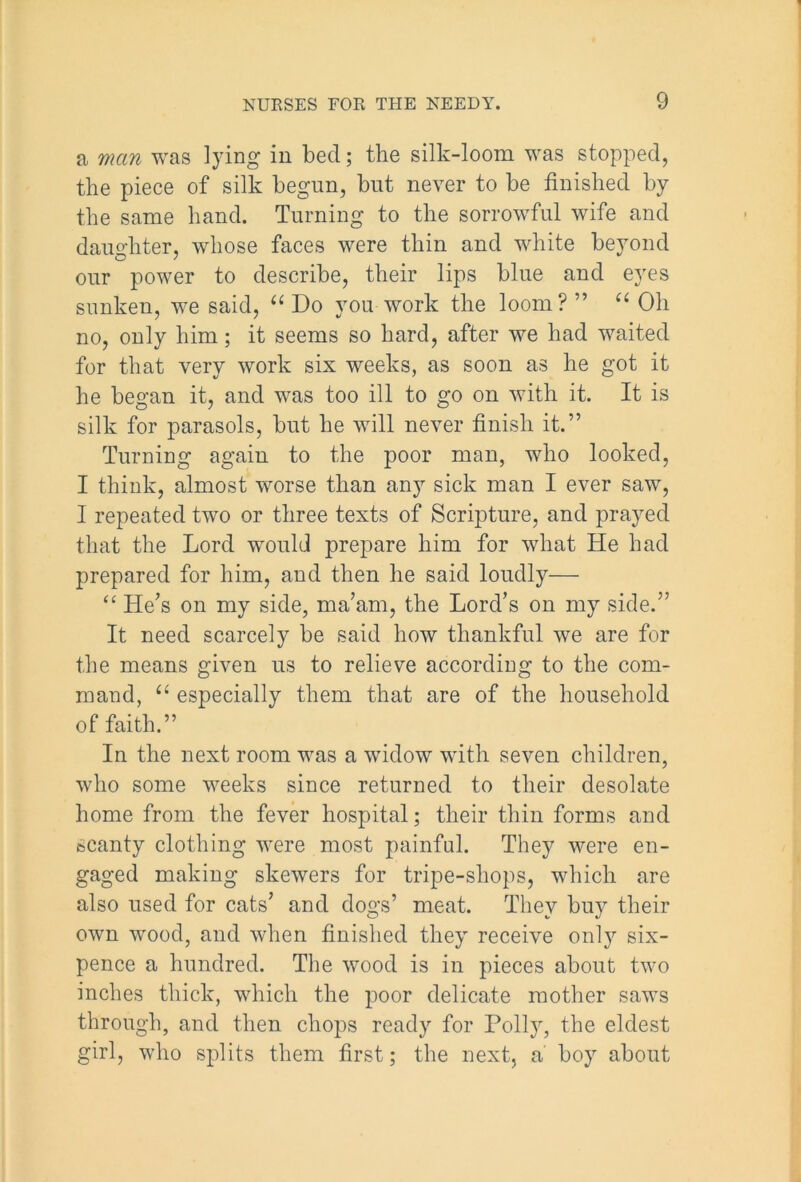 a man was lying in bed; the silk-loom was stopped, the piece of silk begun, but never to be finished by the same hand. Turning to the sorrowful wife and daughter, whose faces were thin and white beyond our power to describe, their lips blue and eyes sunken, we said, “ Do you work the loom? ” “ Oh no, only him; it seems so hard, after we had waited for that very work six weeks, as soon as he got it he began it, and was too ill to go on with it. It is silk for parasols, but he will never finish it.” Turning again to the poor man, who looked, I think, almost worse than any sick man I ever saw, I repeated two or three texts of Scripture, and prayed that the Lord would prepare him for what He had prepared for him, and then he said loudly— “ He’s on my side, ma’am, the Lord’s on my side.” It need scarcely be said how thankful we are for the means given us to relieve according to the com- mand, “ especially them that are of the household of faith.” In the next room was a widow with seven children, who some weeks since returned to their desolate home from the fever hospital; their thin forms and scanty clothing were most painful. They were en- gaged making skewers for tripe-shops, which are also used for cats’ and dogs’ meat. They buy their own wood, and when finished they receive onty six- pence a hundred. The wood is in pieces about two inches thick, which the poor delicate mother saws through, and then chops ready for Polly, the eldest girl, who splits them first; the next, a boy about
