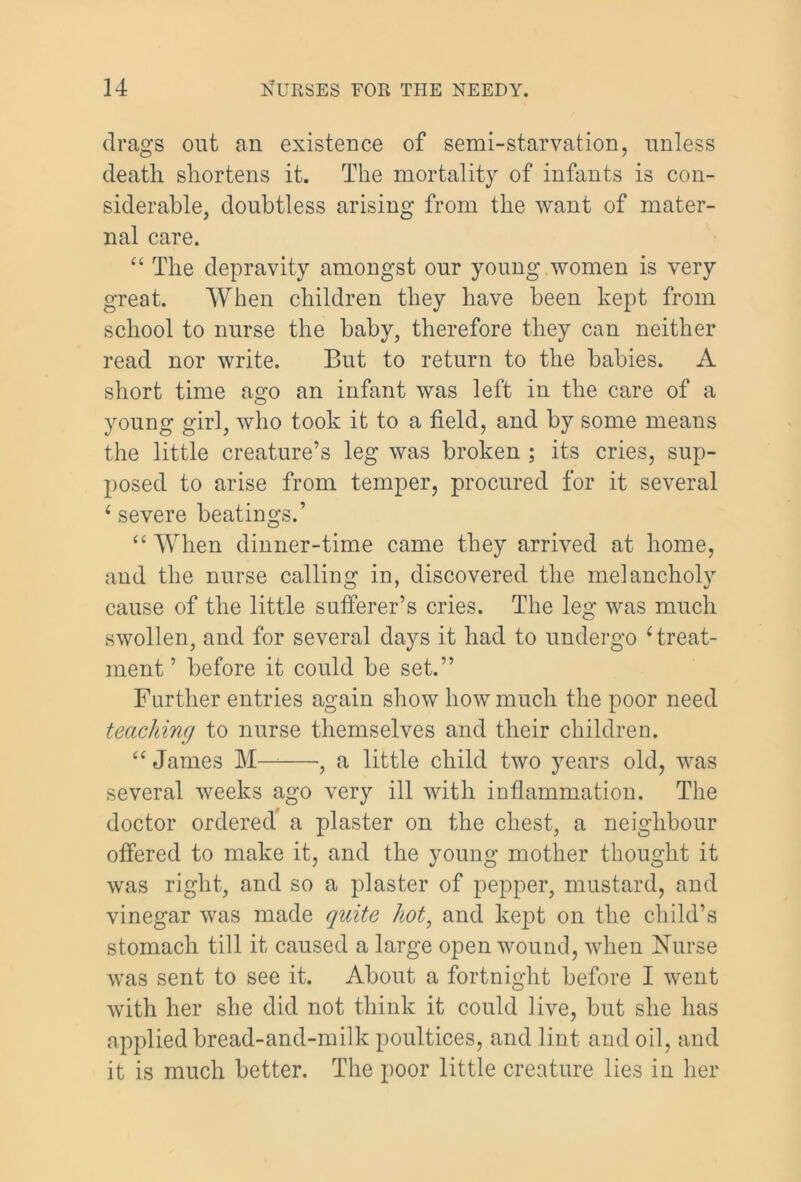 drags out an existence of semi-starvation, unless death shortens it. The mortality of infants is con- siderable, doubtless arising from the want of mater- nal care. “ The depravity amongst our young , women is very great. When children they have been kept from school to nurse the baby, therefore they can neither read nor write. But to return to the babies. A short time ago an infant was left in the care of a young girl, who took it to a field, and by some means the little creature’s leg was broken ; its cries, sup- posed to arise from temper, procured for it several i severe beatings.’ “ When dinner-time came they arrived at home, and the nurse calling in, discovered the melancholy cause of the little sufferer’s cries. The leg was much swollen, and for several days it had to undergo 4 treat- ment ’ before it could be set.” Further entries again show how much the poor need teaching to nurse themselves and their children. “ James M—1 , a little child two years old, was several weeks ago very ill with inflammation. The doctor ordered a plaster on the chest, a neighbour offered to make it, and the young mother thought it was right, and so a plaster of pepper, mustard, and vinegar was made quite hot, and kept on the child’s stomach till it caused a large open wound, when Nurse was sent to see it. About a fortnight before I went with her she did not think it could live, but she has applied bread-and-milk poultices, and lint and oil, and it is much better. The poor little creature lies in her