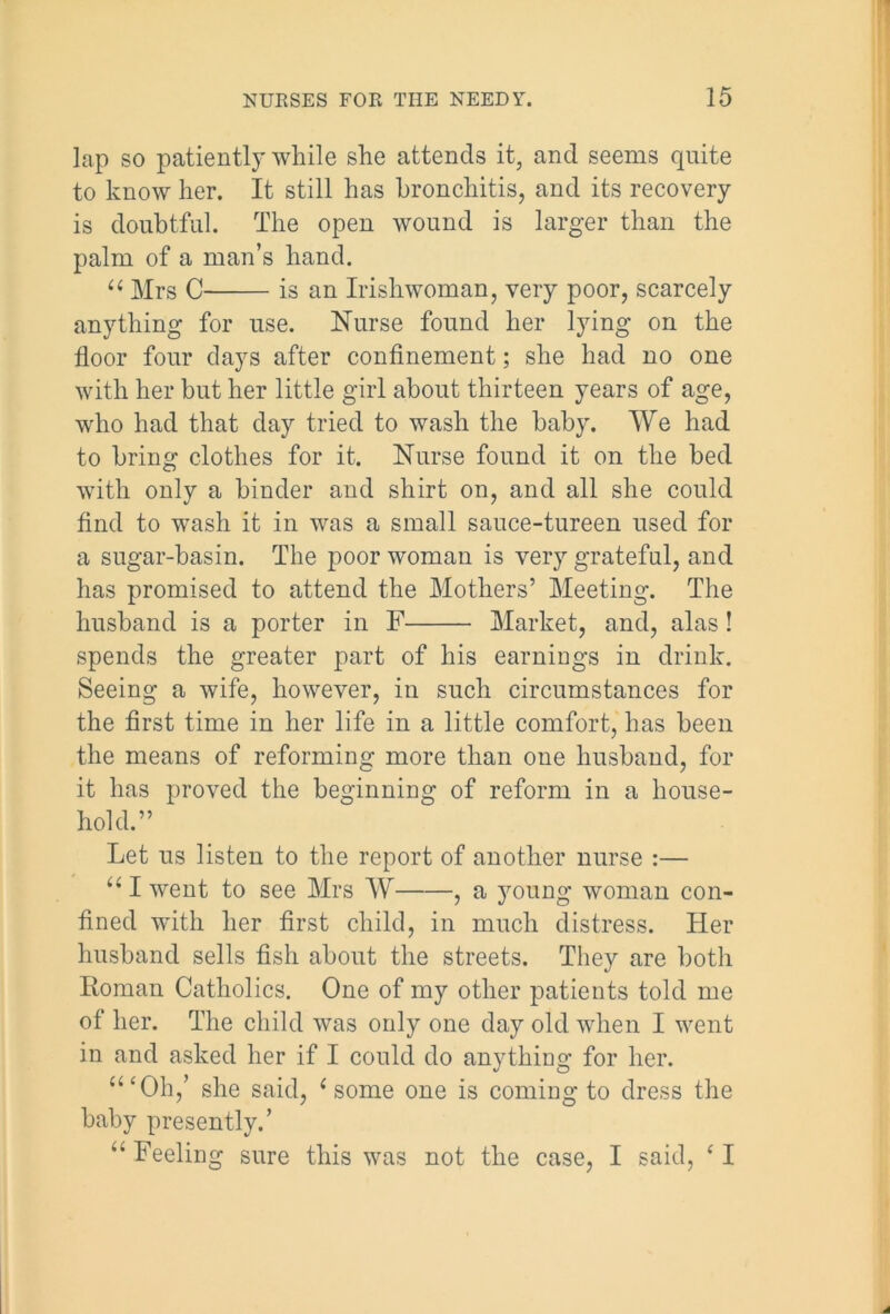 lap so patiently while she attends it, and seems quite to know her. It still has bronchitis, and its recovery is doubtful. The open wound is larger than the palm of a man’s hand. “ Mrs C is an Irishwoman, very poor, scarcely anything for use. Nurse found her lying on the floor four days after confinement; she had no one with her but her little girl about thirteen years of age, who had that day tried to wash the baby. We had to bring clothes for it. Nurse found it on the bed with only a binder and shirt on, and all she could find to wash it in was a small sauce-tureen used for a sugar-basin. The poor woman is very grateful, and has promised to attend the Mothers’ Meeting. The husband is a porter in F Market, and, alas! spends the greater part of his earnings in drink. Seeing a wife, however, in such circumstances for the first time in her life in a little comfort, has been the means of reforming more than one husband, for it has proved the beginning of reform in a house- hold.” Let us listen to the report of another nurse :— “I went to see Mrs W , a young woman con- fined with her first child, in much distress. Her husband sells fish about the streets. They are both Roman Catholics. One of my other patients told me of her. The child was only one day old when I went in and asked her if I could do anything for her. “‘Oh,’ she said, 1 some one is coming to dress the baby presently.’ “ Feeling sure this was not the case, I said, ‘ I