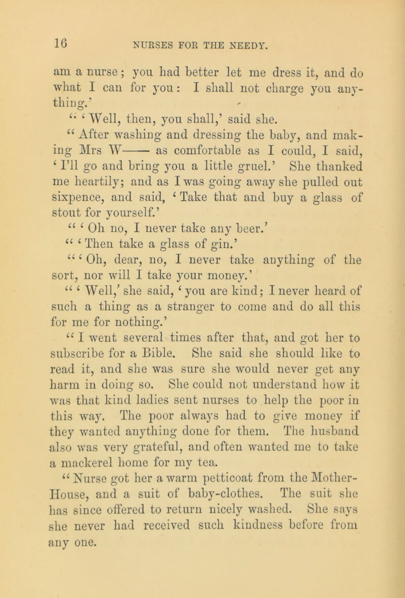 am a nurse; you had better let me dress it, and do what I can for you: I shall not charge you any- thing. ‘* ‘ Well, then, you shall,’ said she. u After washing and dressing the baby, and mak- ing Mrs W as comfortable as I could, I said, 4 I’ll go and bring you a little gruel.’ She thanked me heartily; and as I was going away she pulled out sixpence, and said, 4 Take that and buy a glass of stout for yourself.’ “ 1 Oh no, I never take any beer.’ “ 6 Then take a glass of gin.’ “ 4 Oh, dear, no, I never take anything of the sort, nor will I take your money.’ 44 4 Well,’ she said, 4 you are kind; I never heard of such a thing as a stranger to come and do all this for me for nothing.’ 44 I went several times after that, and got her to subscribe for a Bible. She said she should like to read it, and she was sure she would never get any harm in doing so. She could not understand how it was that kind ladies sent nurses to help the poor in this way. The poor always had to give money if they wanted anything done for them. The husband also was very grateful, and often wanted me to take a mackerel home for my tea. 44 Nurse got her a warm petticoat from the Mother- House, and a suit of baby-clothes. The suit she has since offered to return nicely washed. She says she never had received such kindness before from any one.