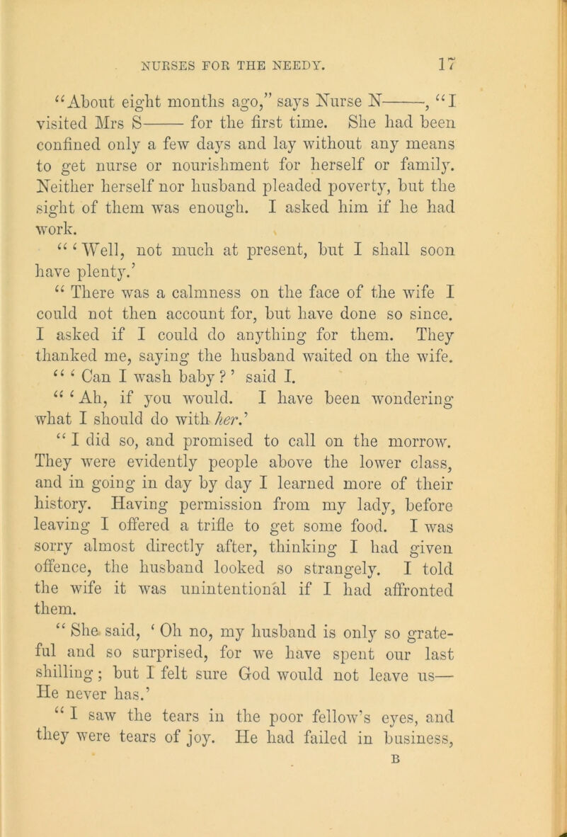 “About eight months ago,” says Nurse N ■, “I visited Mrs S for the first time. She had been confined only a few days and lay without any means to get nurse or nourishment for herself or family. Neither herself nor husband pleaded poverty, but the sight of them was enough. I asked him if he had work. “‘Well, not much at present, but I shall soon have plenty.’ “ There was a calmness on the face of the wife I could not then account for, but have done so since. I asked if I could do anything for them. They thanked me, saying the husband waited on the wife. il ( Can I wash baby ? ’ said I. “ ‘ Ah, if you would. I have been wondering what I should do with her “ I did so, and promised to call on the morrow. They were evidently people above the lower class, and in going in day by day I learned more of their history. Having permission from my lady, before leaving I offered a trifle to get some food. I was sorry almost directly after, thinking I had given offence, the husband looked so strangely. I told the wife it was unintentional if I had affronted them. “ She. said, ‘ Oh no, my husband is only so grate- ful and so surprised, for we have spent our last shilling; but I felt sure God would not leave us— He never has.’ “ I saw the tears in the poor fellow’s eyes, and they were tears of joy. He had failed in business, B