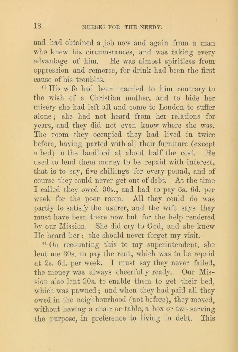 and had obtained a job now and again from a man who knew his circumstances, and was taking every advantage of him. He was almost spiritless from oppression and remorse, for drink had been the first cause of his troubles. u His wife had been married to him contrary to the wish of a Christian mother, and to hide her misery she had left all and come to London to suffer alone; she had not heard from her relations for years, and they did not even know where she was. The room they occupied they had lived in twice before, having parted with all their furniture (except a bed) to the landlord at about half the cost. He used to lend them money to be repaid with interest, that is to say, five shillings for every pound, and of course they could never get out of debt. At the time I called they owed 30s., and had to pay 6s. 6d. per week for the poor room. All they could do was partly to satisfy the usurer, and the wife says they must have been there now but for the help rendered by our Mission. She did cry to God, and she knew He heard her ; she should never forget my visit. “ On recounting this to my superintendent, she lent me 30s. to pay the rent, which was to be repaid at 2s. 6d. per week. I must say they never failed, the money was always cheerfully ready. Our Mis- sion also lent 30s. to enable them to get their bed, which was pawned; and when they had paid all they owed in the neighbourhood (not before), they moved, without having a chair or table, a box or two serving the purpose, in preference to living in debt. This