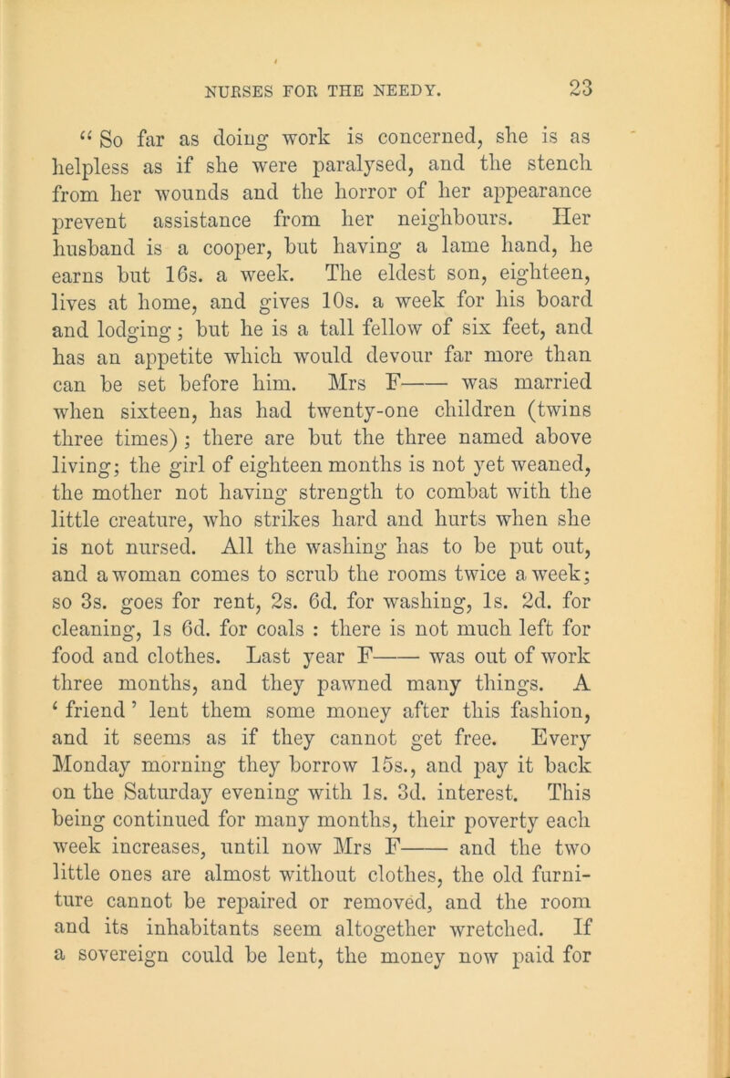 “ So far as doing work is concerned, she is as helpless as if she were paralysed, and the stench from her wounds and the horror of her appearance prevent assistance from her neighbours. Her husband is a cooper, but having a lame hand, he earns but 16s. a week. The eldest son, eighteen, lives at home, and gives 10s. a week for his board and lodging; but he is a tall fellow of six feet, and has an appetite which would devour far more than can be set before him. Mrs F was married when sixteen, has had twenty-one children (twins three times) ; there are but the three named above living; the girl of eighteen months is not yet weaned, the mother not having strength to combat with the little creature, who strikes hard and hurts when she is not nursed. All the washing has to be put out, and a woman comes to scrub the rooms twice a week; so 3s. goes for rent, 2s. 6d. for washing, Is. 2d. for cleaning, Is 6d. for coals : there is not much left for food and clothes. Last year F was out of work three months, and they pawned many things. A 1 friend ’ lent them some money after this fashion, and it seems as if they cannot get free. Every Monday morning they borrow 15s., and pay it back on the Saturday evening with Is. 3d. interest. This being continued for many months, their poverty each week increases, until now Mrs F and the two little ones are almost without clothes, the old furni- ture cannot be repaired or removed, and the room and its inhabitants seem altogether wretched. If a sovereign could be lent, the money now paid for