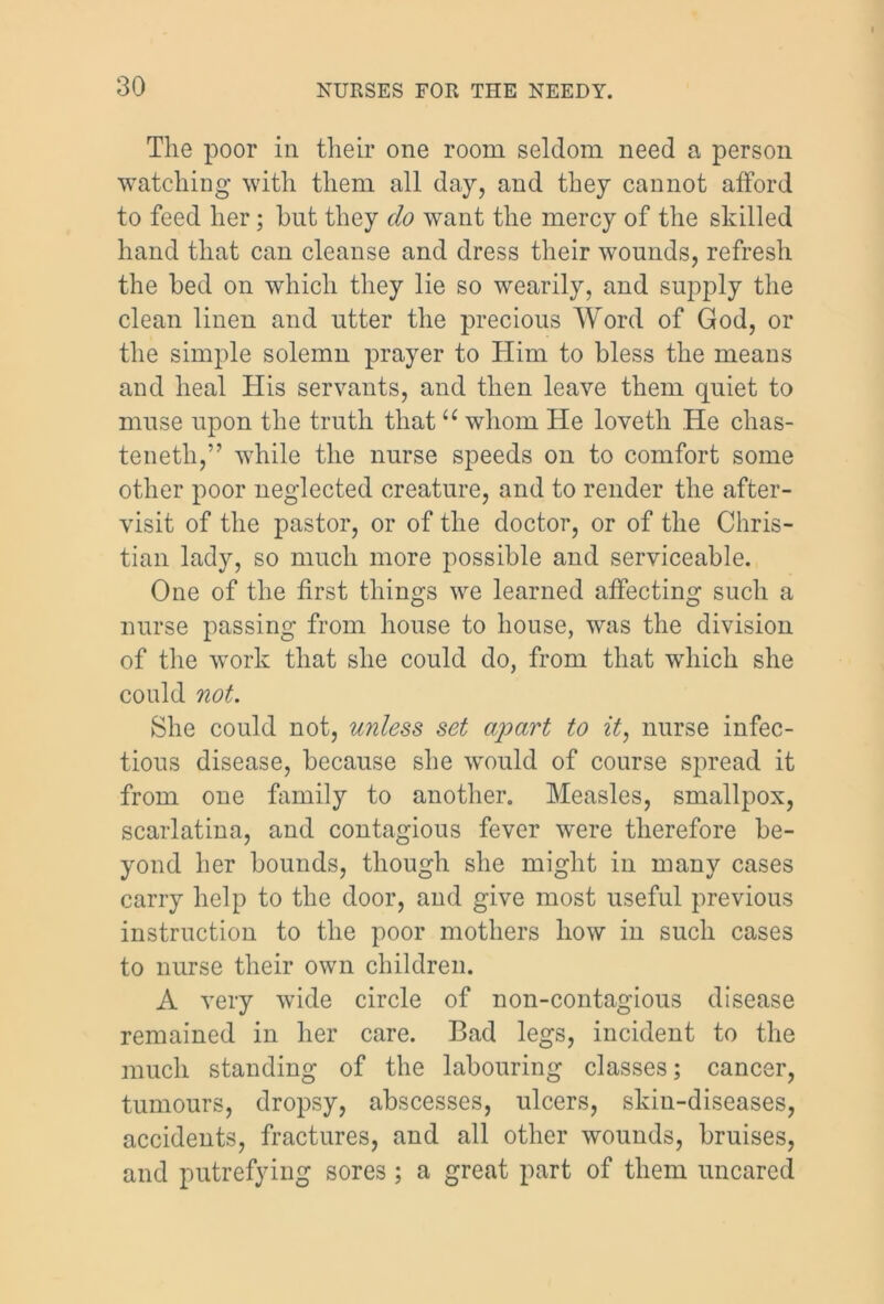 The poor in their one room seldom need a person watching with them all day, and they cannot afford to feed her; hut they do want the mercy of the skilled hand that can cleanse and dress their wounds, refresh the bed on which they lie so wearily, and supply the clean linen and utter the precious Word of God, or the simple solemn prayer to Him to bless the means and heal His servants, and then leave them quiet to muse upon the truth that u whom He lovetli He chas- tenetli,” while the nurse speeds on to comfort some other poor neglected creature, and to render the after- visit of the pastor, or of the doctor, or of the Chris- tian lady, so much more possible and serviceable. One of the first things we learned affecting such a nurse passing from house to house, was the division of the work that she could do, from that which she could not. She could not, unless set ajoart to it, nurse infec- tious disease, because she would of course spread it from one family to another. Measles, smallpox, scarlatina, and contagious fever were therefore be- yond her bounds, though she might in many cases carry help to the door, and give most useful previous instruction to the poor mothers how in such cases to nurse their own children. A very wide circle of non-contagious disease remained in her care. Bad legs, incident to the much standing of the labouring classes; cancer, tumours, dropsy, abscesses, ulcers, skin-diseases, accidents, fractures, and all other wounds, bruises, and putrefying sores; a great part of them uncared