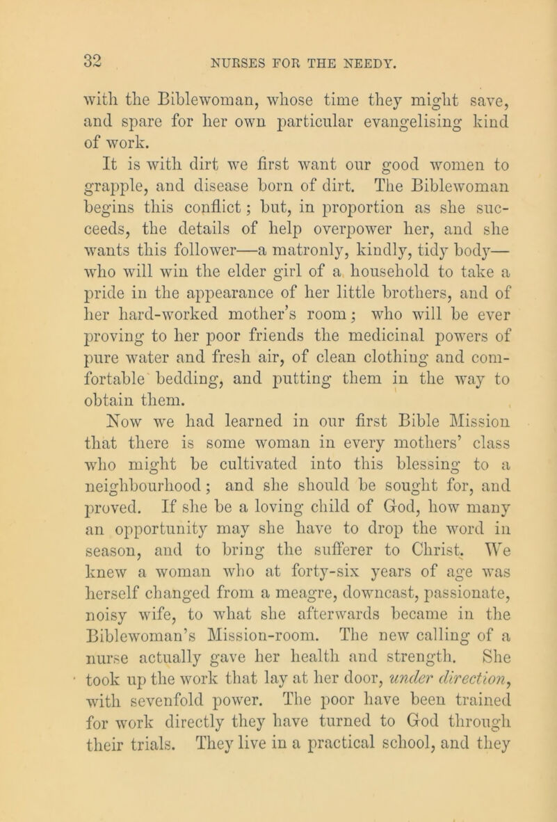 with the Bible worn an, whose time they might save, and spare for her own particular evangelising kind of work. It is with dirt we first want our good women to grapple, and disease born of dirt. The Biblewoman begins this conflict; but, in proportion as she suc- ceeds, the details of help overpower her, and she wants this follower—a matronly, kindly, tidy body— who will win the elder girl of a household to take a pride in the appearance of her little brothers, and of her hard-worked mother’s room; who will be ever proving to her poor friends the medicinal powers of pure water and fresh air, of clean clothing and com- fortable bedding, and putting them in the wuiy to obtain them. Now we had learned in our first Bible Mission that there is some woman in every mothers’ class who might be cultivated into this blessing to a neighbourhood; and she should be sought for, and proved. If she be a loving child of God, how many an opportunity may she have to drop the word in season, and to bring the sufferer to Christ. We knew a woman who at forty-six years of age was herself changed from a meagre, downcast, passionate, noisy wife, to what she afterwards became in the Biblewoman’s Mission-room. The new calling of a nurse actually gave her health and strength. She • took up the work that lay at her door, under direction, with sevenfold power. The poor have been trained for work directly they have turned to God through their trials. They live in a practical school, and they