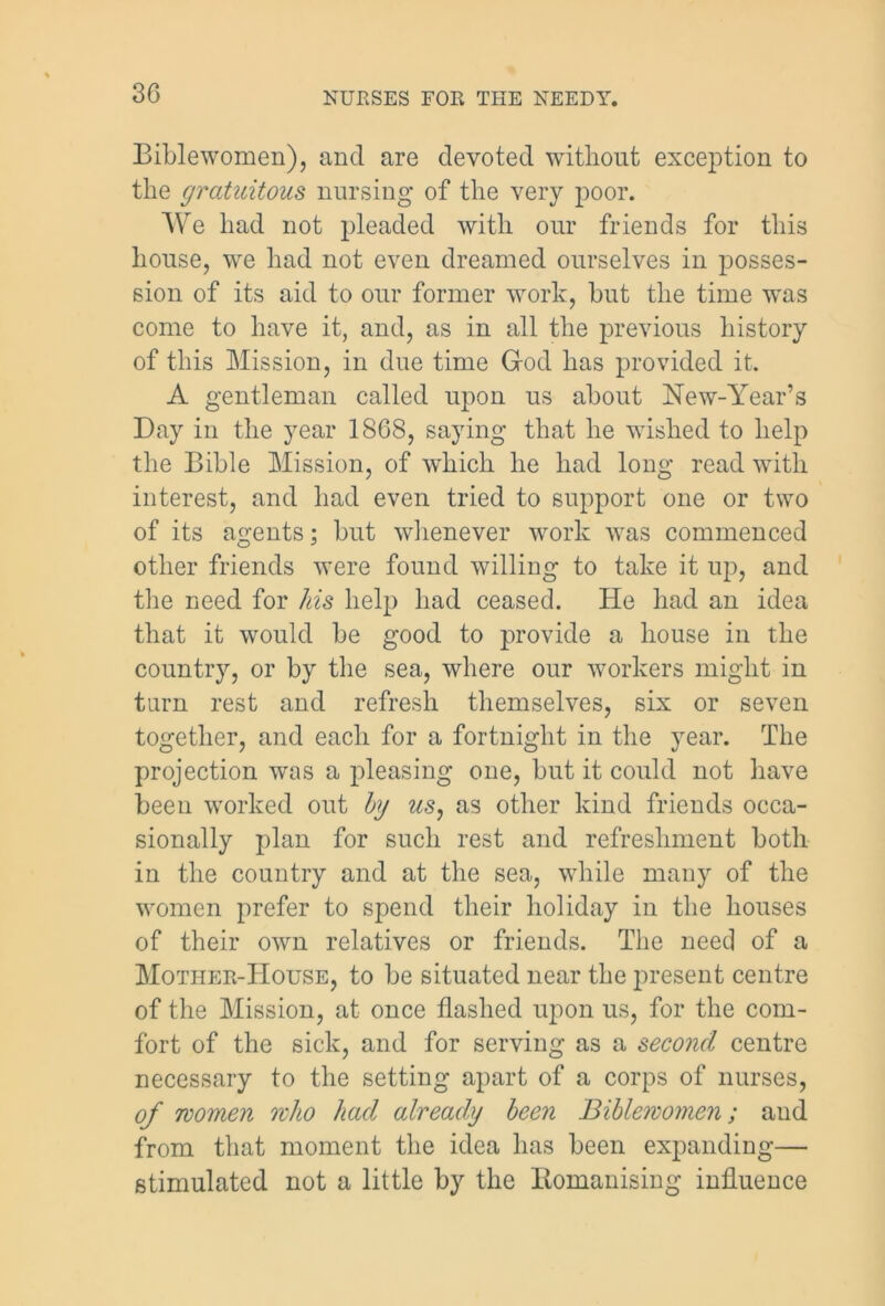 30 Bible women), and are devoted without exception to the gratuitous nursing of the very poor. We had not pleaded with our friends for this house, we had not even dreamed ourselves in posses- sion of its aid to our former work, but the time was come to have it, and, as in all the previous history of this Mission, in due time God has provided it. A gentleman called upon us about New-Year’s Day in the year 1868, saying that he wished to help the Bible Mission, of which he had long read with interest, and had even tried to support one or two of its agents; but whenever work was commenced other friends were found willing to take it up, and the need for his help had ceased. He had an idea that it would be good to provide a house in the country, or by the sea, where our workers might in turn rest and refresh themselves, six or seven together, and each for a fortnight in the year. The projection was a pleasing one, but it could not have been worked out by us, as other kind friends occa- sionally plan for such rest and refreshment both in the country and at the sea, while many of the women prefer to spend their holiday in the houses of their own relatives or friends. The need of a Mother-House, to be situated near the present centre of the Mission, at once flashed upon us, for the com- fort of the sick, and for serving as a second centre necessary to the setting apart of a corps of nurses, of women who had already been Biblewomen; aud from that moment the idea has been expanding— stimulated not a little by the Bomanising influence