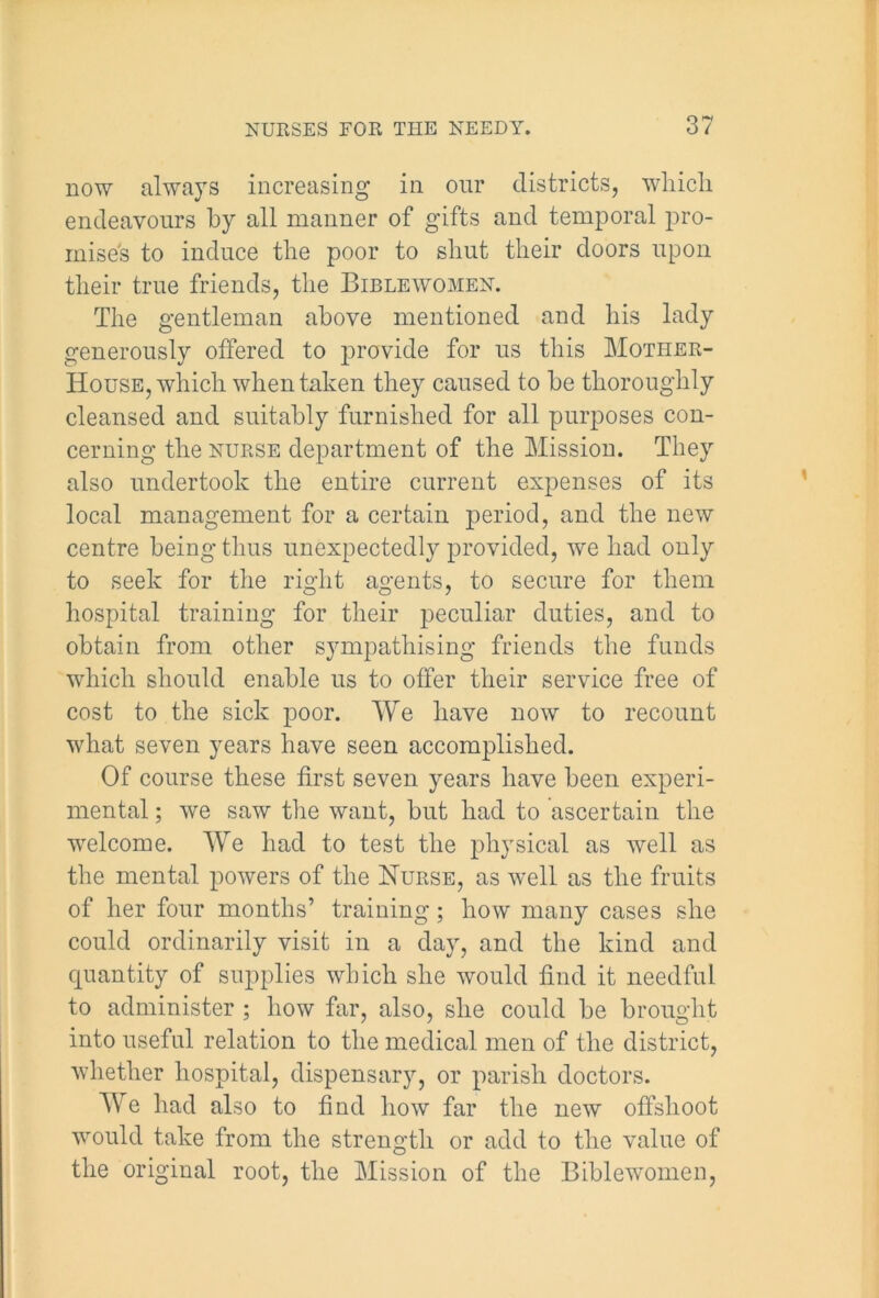 now alwa}rs increasing in our districts, which endeavours by all manner of gifts and temporal pro- mises to induce the poor to shut their doors upon their true friends, the Biblewomen. The gentleman above mentioned and his lady generously offered to provide for us this Mother- House, which when taken they caused to be thoroughly cleansed and suitably furnished for all purposes con- cerning the nurse department of the Mission. They also undertook the entire current expenses of its local management for a certain period, and the new centre being thus unexpectedly provided, we had only to seek for the right agents, to secure for them hospital training for their peculiar duties, and to obtain from other sympathising friends the funds which should enable us to offer their service free of cost to the sick poor. We have now to recount what seven years have seen accomplished. Of course these first seven years have been experi- mental ; we saw the want, but had to ascertain the welcome. We had to test the physical as well as the mental powers of the Nurse, as well as the fruits of her four months’ training; how many cases she could ordinarily visit in a day, and the kind and quantity of supplies which she would find it needful to administer ; how far, also, she could be brought into useful relation to the medical men of the district, whether hospital, dispensary, or parish doctors. We had also to find how far the new offshoot would take from the strength or add to the value of the original root, the Mission of the Biblewomen,