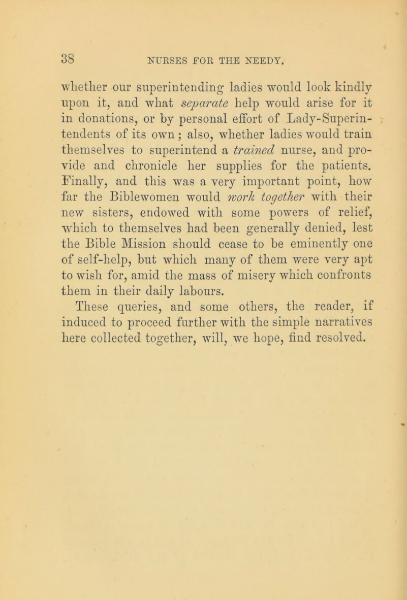 whether our superintending ladies would look kindly upon it, and what separate help would arise for it in donations, or by personal effort of Lady-Superin- tendents of its own ; also, whether ladies would train themselves to superintend a trained nurse, and pro- vide and chronicle her supplies for the patients. Finally, and this was a very important point, how far the Biblewomen would work together with their new sisters, endowed with some powers of relief, which to themselves had been generally denied, lest the Bible Mission should cease to be eminently one of self-help, but which many of them were very apt to wish for, amid the mass of misery which confronts them in their daily labours. These queries, and some others, the reader, if induced to proceed further with the simple narratives here collected together, will, we hope, find resolved.