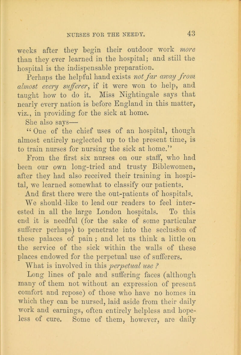 weeks after they begin their outdoor work more than they ever learned in the hospital; and still the hospital is the indispensable preparation. Perhaps the helpful hand exists not far away from almost every sufferer, if it were won to help, and taught how to do it. Miss Nightingale says that nearly every nation is before England in this matter, viz., in providing for the sick at home. She also says— “ One of the chief uses of an hospital, though almost entirely neglected up to the present time, is to train nurses for nursing the sick at home.” From the first six nurses on our staff, who had been our own long-tried and trusty Biblewomen, after they had also received their training in hospi- tal, we learned somewhat to classify our patients. And first there were the out-patients of hospitals. We should like to lead our readers to feel inter- ested in all the large London hospitals. To this end it is needful (for the sake of some particular sufferer perhaps) to penetrate into the seclusion of these palaces of pain ; and let us think a little on the service of the sick within the walls of these places endowed for the perpetual use of sufferers. What is involved in this joerjoetual use ? Long lines of pale and suffering faces (although many of them not without an expression of present comfort and repose) of those who have no homes in which they can he nursed, laid aside from their daily work and earnings, often entirely helpless and hope- less of cure. Some of them, however, are daily