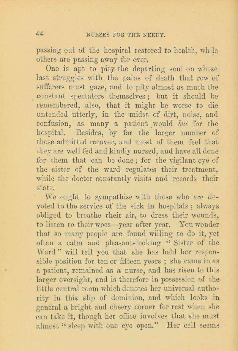 passing out of the hospital restored to health, while others are passing away for ever. One is apt to pity the departing soul on whose last struggles with the pains of death that row of sufferers must gaze, and to pity almost as much the constant spectators themselves ; but it should he remembered, also, that it might be worse to die untended utterly, in the midst of dirt, noise, and confusion, as many a patient would but for the hospital. Besides, by far the larger number of those admitted recover, and most of them feel that they are well fed and kindly nursed, and have all done for them that can be done; for the vigilant eye of the sister of the ward regulates their treatment, while the doctor constantly visits and records their state. We ought to sympathise with those who are de- voted to the service of the sick in hospitals ; always obliged to breathe their air, to dress their wounds, to listen to their woes—year after year. You wonder that so many people are found willing to do it, yet often a calm and pleasant-looking “ Sister of the Ward ” will tell you that she has held her respon- sible position for ten or fifteen years ; she came in as a patient, remained as a nurse, and has risen to this larger oversight, and is therefore in possession of the little central room which denotes her universal autho- rity in this slip of dominion, and which looks in general a bright and cheery corner for rest when she can take it, though her office involves that she must almost “ sleep with one eye open.” Her cell seems