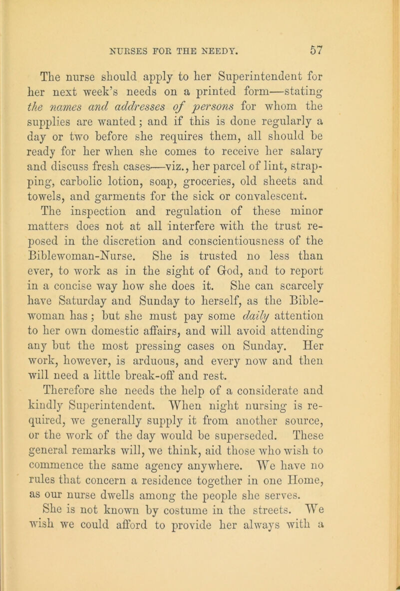 The nurse should apply to her Superintendent for her next week’s needs on a printed form—stating the names and addresses of persons for whom the supplies are wanted; and if this is done regularly a day or two before she requires them, all should be ready for her when she comes to receive her salary and discuss fresh cases—viz., her parcel of lint, strap- ping, carbolic lotion, soap, groceries, old sheets and towels, and garments for the sick or convalescent. The inspection and regulation of these minor matters does not at all interfere with the trust re- posed in the discretion and conscientiousness of the Biblewoman-Hurse. She is trusted no less than ever, to work as in the sight of God, and to report in a concise way how she does it. She can scarcely have Saturday and Sunday to herself, as the Bible- woman has; but she must pay some daily attention to her own domestic affairs, and will avoid attending any but the most pressing cases on Sunday. Her work, however, is arduous, and every now and then will need a little break-off and rest. Therefore she needs the help of a considerate and kindly Superintendent. When night nursing is re- quired, we generally supply it from another source, or the work of the day would be superseded. These general remarks will, we think, aid those who wish to commence the same agency anywhere. We have no rules that concern a residence together in one Home, as our nurse dwells among the people she serves. She is not known by costume in the streets. We wish we could afford to provide her always with a