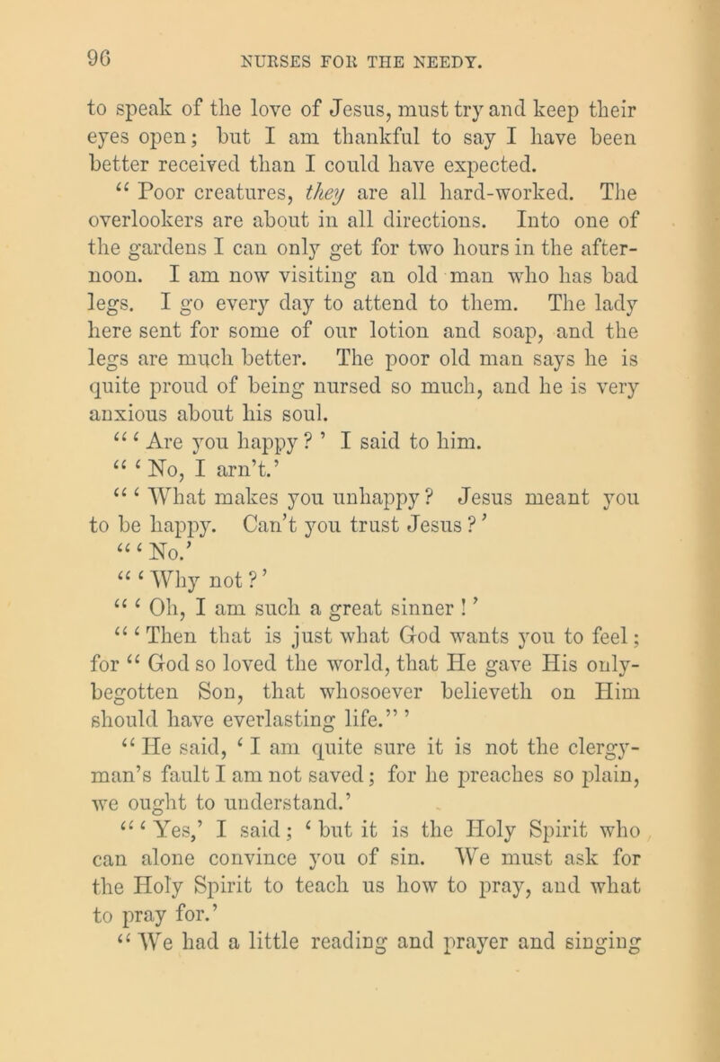 to speak of the love of Jesus, must try and keep their eyes open; hut I am thankful to say I have been better received than I could have expected. “ Poor creatures, they are all hard-worked. The overlookers are about in all directions. Into one of the gardens I can only get for two hours in the after- noon. I am now visiting an old man who has bad legs. I go every day to attend to them. The lady here sent for some of our lotion and soap, and the legs are much better. The poor old man says he is quite proud of being nursed so much, and he is very anxious about his soul. “ ‘ Are you happy ? ’ I said to him. “ ‘ No, I arn’t.’ “ ‘ What makes you unhappy? Jesus meant you to be happy. Can’t you trust Jesus ? ’ “‘No.’ ‘“Why not?’ “ ‘ Oh, I am such a great sinner ! ’ “ ‘ Then that is just what God wants you to feel; for “ God so loved the world, that He gave His only- begotten Son, that whosoever believeth on Him should have everlasting life.” ’ “ He said, ‘ I am quite sure it is not the clergy- man’s fault I am not saved; for he preaches so plain, we ought to understand.’ “‘Yes,’ I said; ‘ but it is the Holy Spirit who can alone convince you of sin. We must ask for the Holy Spirit to teach us how to pray, and what to pray for.’ “ We had a little reading and prayer and singing