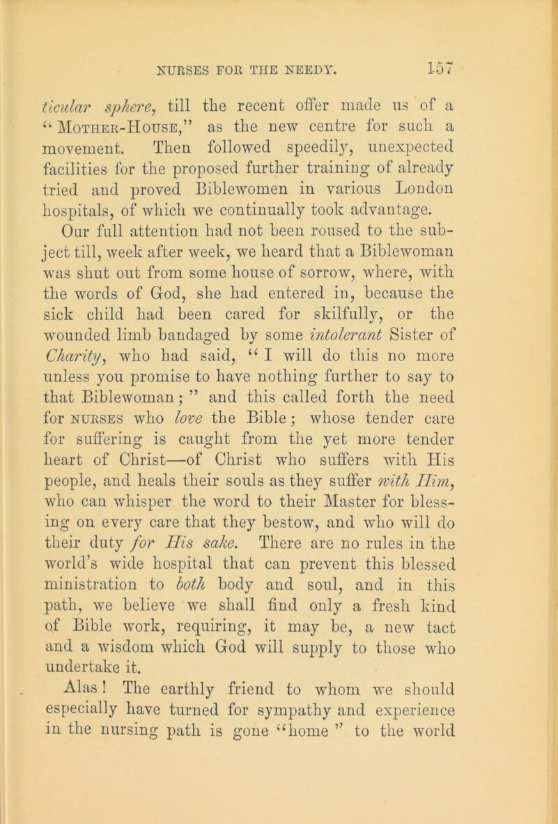 ticidar sphere, till the recent offer made ns of a “ Mother-House,” as the new centre for such a movement. Then followed speedily, unexpected facilities for the proposed further training of already tried and proved Biblewomen in various London hospitals, of which we continually took advantage. Our full attention had not been roused to the sub- ject till, week after week, we heard that a Biblewoman was shut out from some house of sorrow, where, with the words of God, she had entered in, because the sick child had been cared for skilfully, or the wounded limb bandaged by some intolerant Sister of Charity, who had said, “ I will do this no more unless you promise to have nothing further to say to that Biblewoman; ” and this called forth the need for nurses who love the Bible; whose tender care for suffering is caught from the yet more tender heart of Christ—of Christ who suffers with His people, and heals their souls as they suffer with Him, who can whisper the word to their Master for bless- ing on every care that they bestow, and who will do their duty for Ilis sake. There are no rules in the world’s wide hospital that can prevent this blessed ministration to both body and soul, and in this path, we believe we shall find only a fresh kind of Bible work, requiring, it may be, a new tact and a wisdom which God will supply to those who undertake it. Alas! The earthly friend to whom we should especially have turned for sympathy and experience in the nursing path is gone “home ” to the world