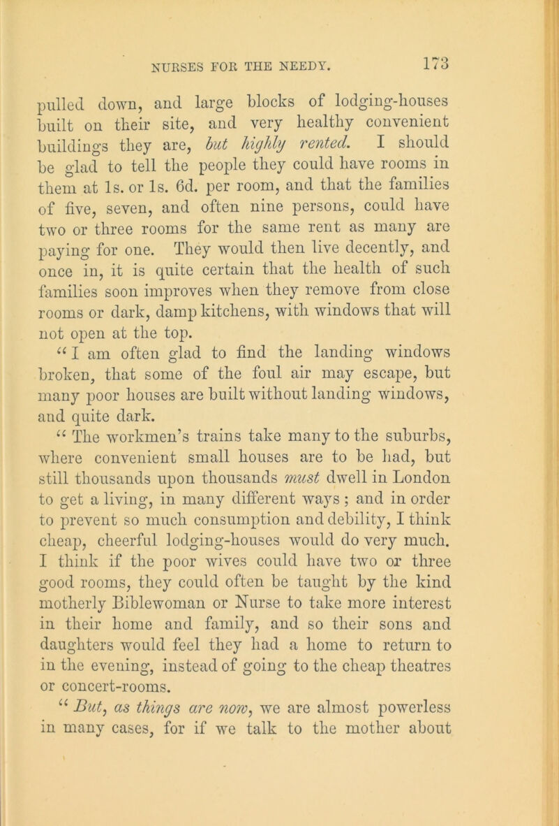 pulled down, and large blocks of lodging-houses built on their site, and very healthy convenient buildings they are, but highly vented. I should be glad to tell the people they could have rooms in them at Is. or Is. 6d. per room, and that the families of five, seven, and often nine persons, could have two or three rooms for the same rent as many are paying for one. They would then live decently, and once in, it is quite certain that the health of such families soon improves when they remove from close rooms or dark, damp kitchens, with windows that will not open at the top. “ I am often glad to find the landing windows broken, that some of the foul air may escape, but many poor houses are built without landing windows, and quite dark. “ The workmen’s trains take many to the suburbs, where convenient small houses are to be had, but still thousands upon thousands must dwell in London to get a living, in many different ways; and in order to prevent so much consumption and debility, I think cheap, cheerful lodging-houses would do very much. I think if the poor wives could have two or three good rooms, they could often be taught by the kind motherly Bible woman or Nurse to take more interest in their home and family, and so their sons and daughters would feel they had a home to return to in the evening, instead of going to the cheap theatres or concert-rooms. u But, as things are now, we are almost powerless in many cases, for if we talk to the mother about