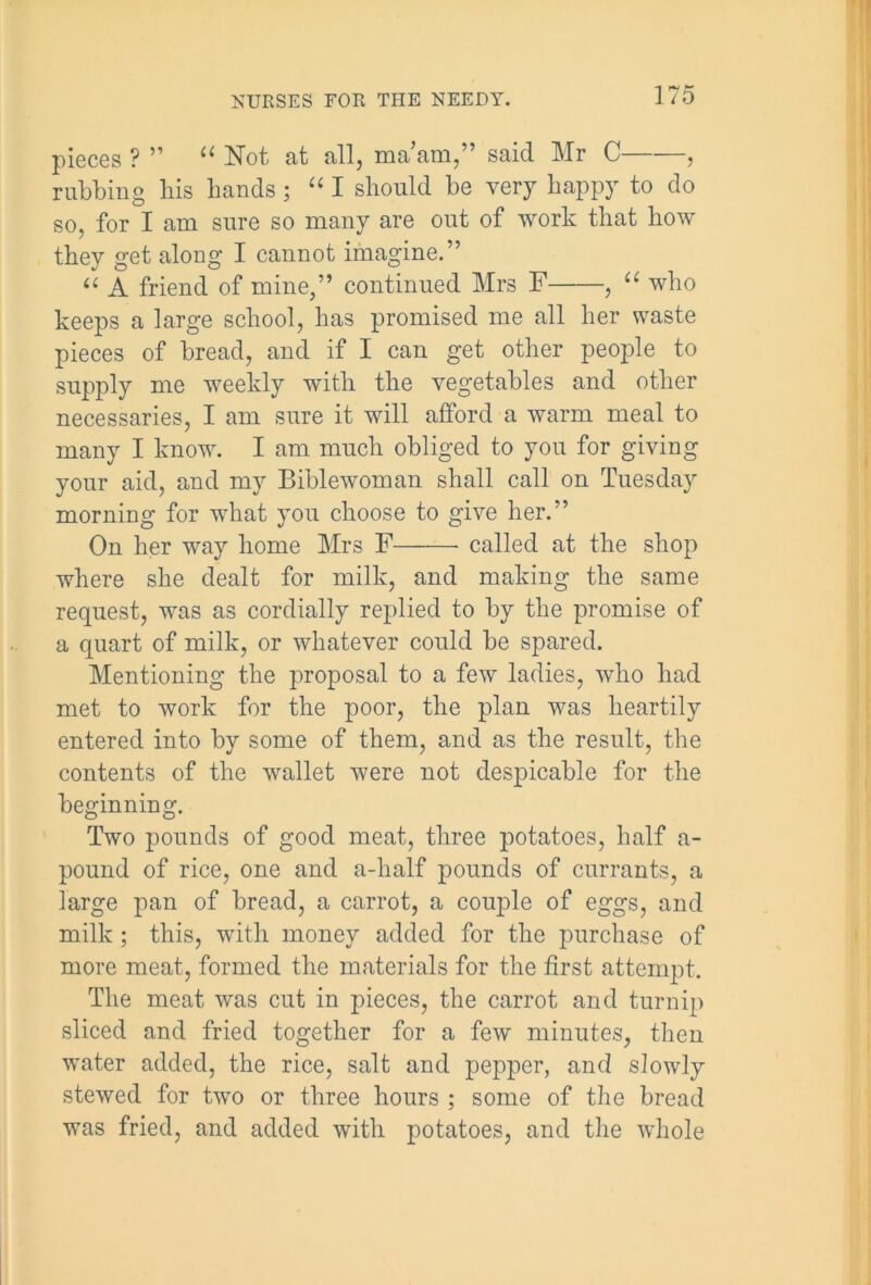 pieces ? ” “ Not at all, ma’am,” said Mr C , rubbing his hands; “ I should be very happy to do so, for I am sure so many are out of work that how they get along I cannot imagine.” “ A friend of mine,” continued Mrs F , “ who keeps a large school, has promised me all her waste pieces of bread, and if I can get other people to supply me weekly with the vegetables and other necessaries, I am sure it will afford a warm meal to many I know. I am much obliged to you for giving your aid, and my Biblewoman shall call on Tuesday morning for what you choose to give her.” On her way home Mrs F called at the shop where she dealt for milk, and making the same request, was as cordially replied to by the promise of a quart of milk, or whatever could be spared. Mentioning the proposal to a few ladies, who had met to work for the poor, the plan was heartily entered into by some of them, and as the result, the contents of the wallet were not despicable for the beginning. Two pounds of good meat, three potatoes, half a- pound of rice, one and a-half pounds of currants, a large pan of bread, a carrot, a couple of eggs, and milk ; this, with money added for the purchase of more meat, formed the materials for the first attempt. The meat was cut in pieces, the carrot and turnip sliced and fried together for a few minutes, then water added, the rice, salt and pepper, and slowly stewed for two or three hours ; some of the bread was fried, and added with potatoes, and the whole