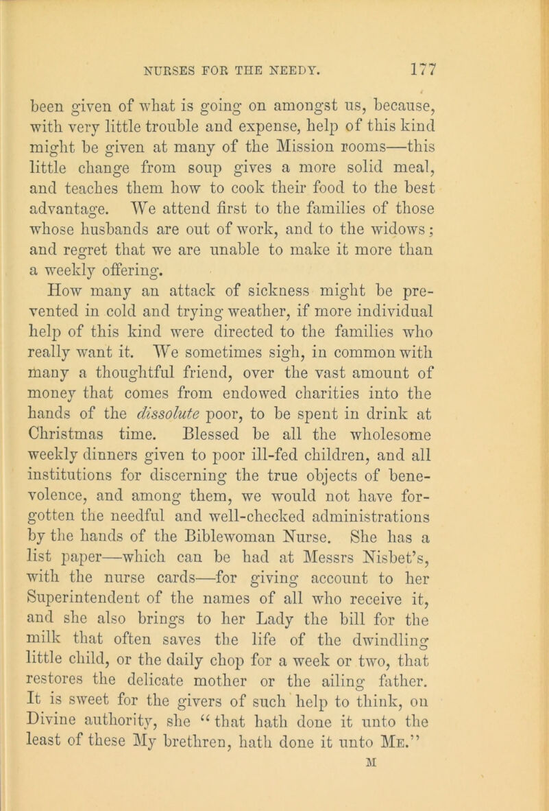 been given of what is going on amongst us, because, with very little trouble and expense, help of this kind might be given at many of the Mission rooms—this little change from soup gives a more solid meal, and teaches them how to cook their food to the best advantage. We attend first to the families of those whose husbands are out of work, and to the widows; and regret that we are unable to make it more than a weekly offering. How many an attack of sickness might be pre- vented in cold and trying weather, if more individual hel|) of this kind were directed to the families who really want it. We sometimes sigh, in common with many a thoughtful friend, over the vast amount of money that comes from endowed charities into the hands of the dissolute poor, to be spent in drink at Christmas time. Blessed be all the wholesome weekly dinners given to poor ill-fed children, and all institutions for discerning the true objects of bene- volence, and among them, we would not have for- gotten the needful and well-checked administrations by the hands of the Biblewoman Nurse. She has a list paper—which can be had at Messrs Nisbet’s, with the nurse cards—for giving account to her Superintendent of the names of all who receive it, and she also brings to her Lady the bill for the milk that often saves the life of the dwindling little child, or the daily chop for a week or two, that restores the delicate mother or the ailing father. It is sweet for the givers of such help to think, on Divine authority, she u that hath done it unto the least of these My brethren, hath done it unto Me.” M